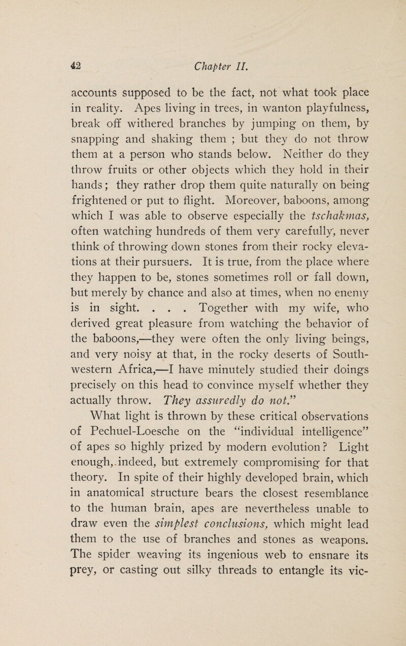 accounts supposed to be the fact, not what took place in reality. x\pes living in trees, in wanton playfulness, break off withered branches by jumping on them, by snapping and shaking them ; but they do not throw them at a person who stands below. Neither do they throw fruits or other objects which they hold in their hands; they rather drop them quite naturally on being frightened or put to flight. Moreover, baboons, among which I was able to observe especially the tschakmas, often watching hundreds of them very carefully, never think of throwing down stones from their rocky eleva¬ tions at their pursuers. It is true, from the place where they happen to be, stones sometimes roll or fall down, but merely by chance and also at times, when no enemy is in sight. . . . Together with my wife, who derived great pleasure from watching the behavior of the baboons,—they were often the only living beings, and very noisy at that, in the rocky deserts of South¬ western Africa,—I have minutely studied their doings precisely on this head to convince myself whether they actually throw. They assuredly do not.” What light is thrown by these critical observations of Pechuel-Loesche on the “individual intelligence” of apes so highly prized by modern evolution? Light enough,.indeed, but extremely compromising for that theory. In spite of their highly developed brain, which in anatomical structure bears the closest resemblance to the human brain, apes are nevertheless unable to draw even the simplest conclusions, which might lead them to the use of branches and stones as weapons. The spider weaving its ingenious web to ensnare its prey, or casting out silky threads to entangle its vie-