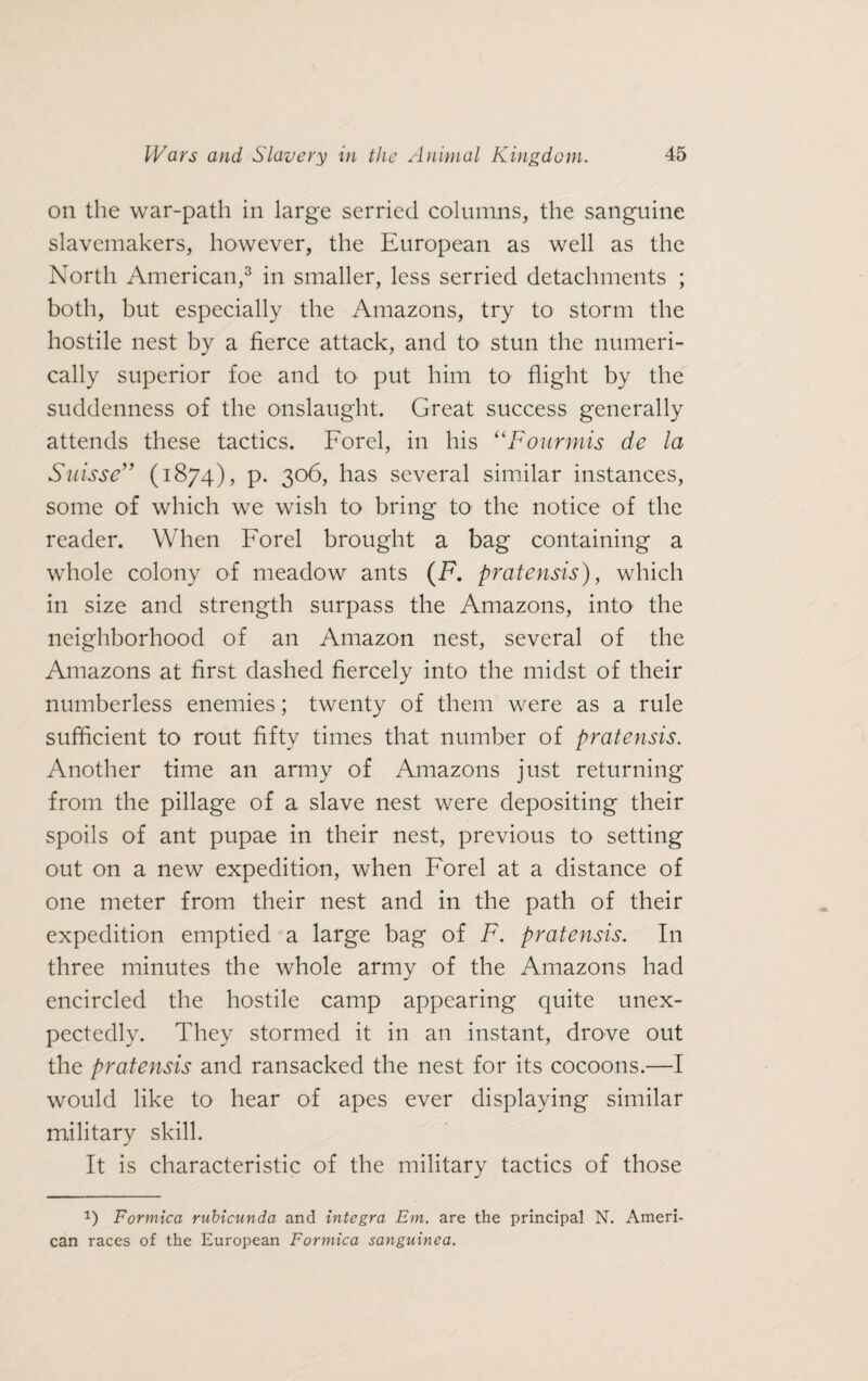 on the war-path in large serried columns, the sanguine slavemakers, however, the European as well as the North American,3 in smaller, less serried detachments ; both, but especially the Amazons, try to storm the hostile nest by a fierce attack, and to stun the numeri¬ cally superior foe and to put him to flight by the suddenness of the onslaught. Great success generally attends these tactics. Forel, in his “Fourmis de la Suisse” (1874), p. 306, has several similar instances, some of which we wish to bring to the notice of the reader. When Forel brought a bag containing a whole colony of meadow ants (F. pratensis), which in size and strength surpass the Amazons, into the neighborhood of an Amazon nest, several of the Amazons at first dashed fiercely into the midst of their numberless enemies; twenty of them were as a rule sufficient to rout fifty times that number of pratensis. Another time an army of Amazons just returning from the pillage of a slave nest were depositing their spoils of ant pupae in their nest, previous to setting out on a new expedition, when Forel at a distance of one meter from their nest and in the path of their expedition emptied a large bag of F. pratensis. In three minutes the whole army of the Amazons had encircled the hostile camp appearing quite unex¬ pectedly. They stormed it in an instant, drove out the pratensis and ransacked the nest for its cocoons.—I would like to hear of apes ever displaying similar military skill. It is characteristic of the military tactics of those q Formica rubicunda and Integra Em. are the principal N. Ameri¬ can races of the European Formica sanguinea.