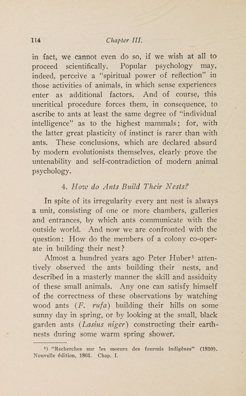 in fact, we cannot even do so, if we wish at all to proceed scientifically. Popular psychology may, indeed, perceive a “spiritual power of reflection” in those activities of animals, in which sense experiences enter as additional factors. And of course, this uncritical procedure forces them, in consequence, to ascribe to ants at least the same degree of “individual intelligence” as to the highest mammals; for, with the latter great plasticity of instinct is rarer than with ants. These conclusions, which are declared absurd by modern evolutionists themselves, clearly prove the untenability and self-contradiction of modern animal psychology. 4. How do Ants Build Their Nests? In spite of its irregularity every ant nest is always a unit, consisting of one or more chambers, galleries and entrances, by which ants communicate with the outside world. And now we are confronted with the question: How do the members of a colony co-oper¬ ate in building their nest? Almost a hundred years ago Peter Huber1 atten¬ tively observed the ants building their nests, and described in a masterly manner the skill and assiduity of these small animals. Any one can satisfy himself of the correctness of these observations by watching wood ants (F. rufa) building their hills on some sunny day in spring, or by looking at the small, black garden ants (Lasius niger) constructing their earth- nests during some warm spring shower. x) “Recherches sur les moeurs des fonrmis indigenes” (1810). Nouvelle Edition, 1861. Chap. I.