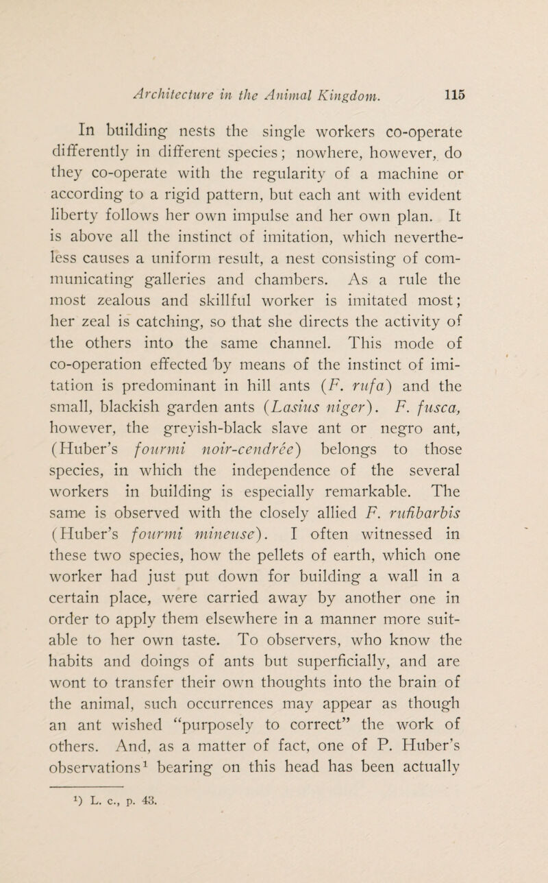 In building- nests the single workers co-operate differently in different species; nowhere, however, do they co-operate with the regularity of a machine or according to a rigid pattern, but each ant with evident liberty follows her own impulse and her own plan. It is above all the instinct of imitation, which neverthe¬ less causes a uniform result, a nest consisting of com¬ municating galleries and chambers. As a rule the most zealous and skillful worker is imitated most; her zeal is catching, so that she directs the activity of the others into the same channel. This mode of co-operation effected by means of the instinct of imi¬ tation is predominant in hill ants (F. ntfa) and the small, blackish garden ants (Lashis niger). F. fiisca, however, the greyish-black slave ant or negro ant, (Huber’s fourmi noir-cendree) belongs to those species, in which the independence of the several workers in building is especially remarkable. The same is observed with the closely allied F. rufibarbis (Huber’s fourmi mineuse). I often witnessed in these two species, how the pellets of earth, which one worker had just put down for building a wall in a certain place, were carried away by another one in order to apply them elsewhere in a manner more suit¬ able to her own taste. To observers, who know the habits and doings of ants but superficially, and are wont to transfer their own thoughts into the brain of the animal, such occurrences may appear as though an ant wished “purposely to correct” the work of others. And, as a matter of fact, one of P. Huber’s observations1 bearing on this head has been actually
