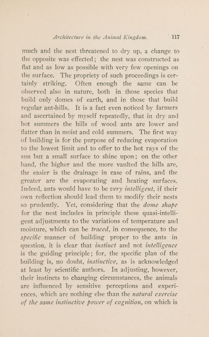 much and the nest threatened to dry up, a change to the opposite was effected; the nest was constructed as flat and as low as possible with very few openings on the surface. The propriety of such proceedings is cer¬ tainly striking. Often enough the same can be observed also in nature, both in those species that build only domes of earth, and in those that build regular ant-hills. It is a fact even noticed by farmers and ascertained by myself repeatedly, that in dry and hot summers the hills of wood ants are lower and flatter than in moist and cold summers. The first way of building is for the purpose of reducing evaporation to the lowest limit and to offer to the hot rays of the sun but a small surface to shine upon; on the other hand, the higher and the more vaulted the hills are, the easier is the drainage in case of rains, and the greater are the evaporating and heating surfaces. Indeed, ants would have to be very intelligent, if their own reflection should lead them to modify their nests so prudently. Yet, considering that the dome shape for the nest includes in principle these quasi-intelli- gent adjustments to the variations of temperature and moisture, which can be traced, in consequence, to the specific manner of building proper to the ants in question, it is clear that instinct and not intelligence is the guiding principle; for, the specific plan of the building is, no doubt, instinctive, as is acknowledged at least by scientific authors. In adjusting, however, their instincts to changing circumstances, the animals are influenced by sensitive perceptions and experi¬ ences, which are nothing else than the natural exercise of the same instinctive pozver of cognition, on which is