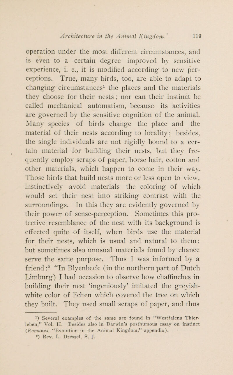 operation tinder the most different circumstances, and is even to a certain degree improved by sensitive experience, i. e., it is modified according to new per¬ ceptions. True, many birds, too, are able to adapt to changing circumstances1 the places and the materials they choose for their nests; nor can their instinct be called mechanical automatism, because its activities are governed by the sensitive cognition of the animal. Many species of birds change the place and the material of their nests according to locality; besides, the single individuals are not rigidly bound to a cer¬ tain material for building their nests, but they fre¬ quently employ scraps of paper, horse hair, cotton and other materials, which happen to come in their way. Those birds that build nests more or less open to view, instinctively avoid materials the coloring of which would set their nest into striking contrast with the surroundings. In this they are evidently governed by their power of sense-perception. Sometimes this pro¬ tective resemblance of the nest with its background is effected quite of itself, when birds use the material for their nests, which is usual and natural to them; but sometimes also unusual materials found by chance serve the same purpose. Thus I was informed by a friend:2 “In Blyenbeck (in the northern part of Dutch Limburg) I had occasion to observe how chaffinches in building their nest ‘ingeniously’ imitated the greyish- white color of lichen which covered the tree on which they built. They used small scraps of paper, and thus 0 Several examples of the same are found in “Westfalens Thier¬ leben, ” Vol. II. Besides also in Darwin’s posthumous essay on instinct (Romanes, “Evolution in the Animal Kingdom,” appendix). 2) Rev. L. Dressei, S. J.