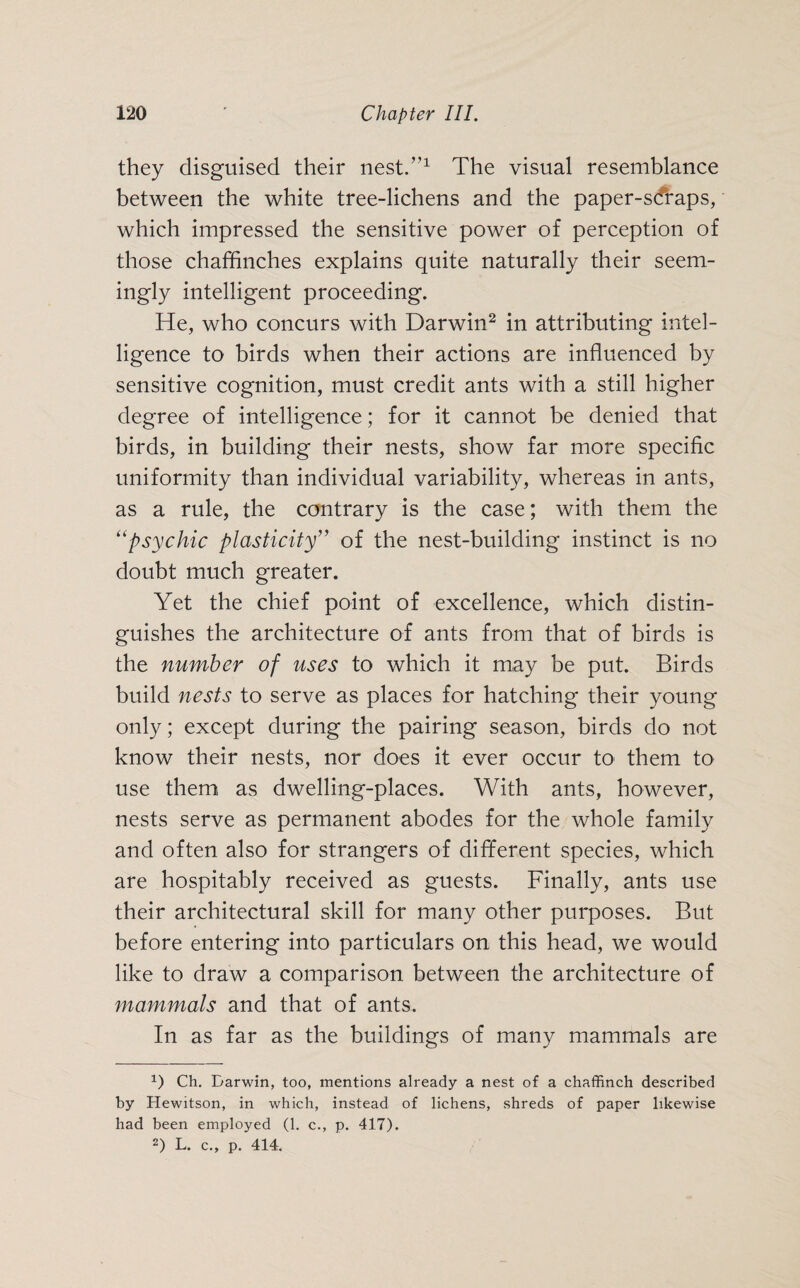 they disguised their nest.”1 The visual resemblance between the white tree-lichens and the paper-s(fraps, which impressed the sensitive power of perception of those chaffinches explains quite naturally their seem¬ ingly intelligent proceeding. He, who concurs with Darwin2 in attributing intel¬ ligence to birds when their actions are influenced by sensitive cognition, must credit ants with a still higher degree of intelligence; for it cannot be denied that birds, in building their nests, show far more specific uniformity than individual variability, whereas in ants, as a rule, the contrary is the case; with them the “psychic plasticity” of the nest-building instinct is no doubt much greater. Yet the chief point of excellence, which distin¬ guishes the architecture of ants from that of birds is the number of uses to which it may be put. Birds build nests to serve as places for hatching their young only; except during the pairing season, birds do not know their nests, nor does it ever occur to them to use them as dwelling-places. With ants, however, nests serve as permanent abodes for the whole family and often also for strangers of different species, which are hospitably received as guests. Finally, ants use their architectural skill for many other purposes. But before entering into particulars on this head, we would like to draw a comparison between the architecture of mammals and that of ants. In as far as the buildings of many mammals are x) Ch. Darwin, too, mentions already a nest of a chaffinch described by Hewitson, in which, instead of lichens, shreds of paper likewise had been employed (1. c., p. 417). 2) L. c., p. 414.