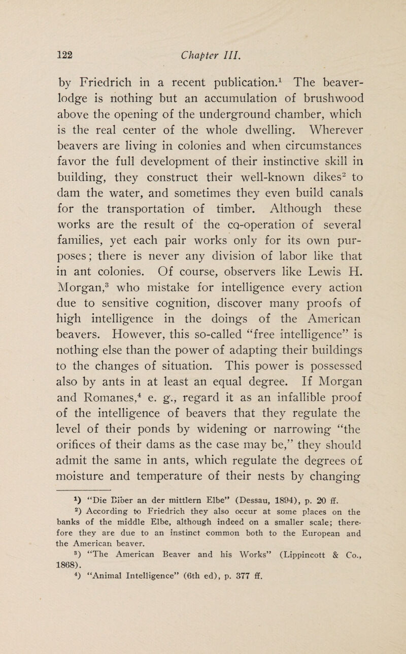 by Friedrich in a recent publication.1 The beaver- lodge is nothing but an accumulation of brushwood above the opening of the underground chamber, which is the real center of the whole dwelling. Wherever beavers are living in colonies and when circumstances favor the full development of their instinctive skill in building, they construct their well-known dikes2 to dam the water, and sometimes they even build canals for the transportation of timber. Although these works are the result of the co-operation of several families, yet each pair works only for its own pur¬ poses ; there is never any division of labor like that in ant colonies. Of course, observers like Lewis H. Morgan,3 who mistake for intelligence every action due to sensitive cognition, discover many proofs of high intelligence in the doings of the American beavers. However, this so-called “free intelligence” is nothing else than the power of adapting their buildings to the changes of situation. This power is possessed also by ants in at least an equal degree. If Morgan and Romanes,4 e. g., regard it as an infallible proof of the intelligence of beavers that they regulate the level of their ponds by widening or narrowing “the orifices of their dams as the case may be,” they should admit the same in ants, which regulate the degrees of moisture and temperature of their nests by changing 1) “Die Biber an der mittlern Elbe” (Dessau, 1894), p. 20 if. 2) According to Friedrich they also occur at some places on the banks of the middle Elbe, although indeed on a smaller scale; there¬ fore they are due to an instinct common both to the European and the American beaver. 3) “The American Beaver and his Works” (Lippincott & Co., 1868). 4) “Animal Intelligence” (6th ed), p. 377 ff.