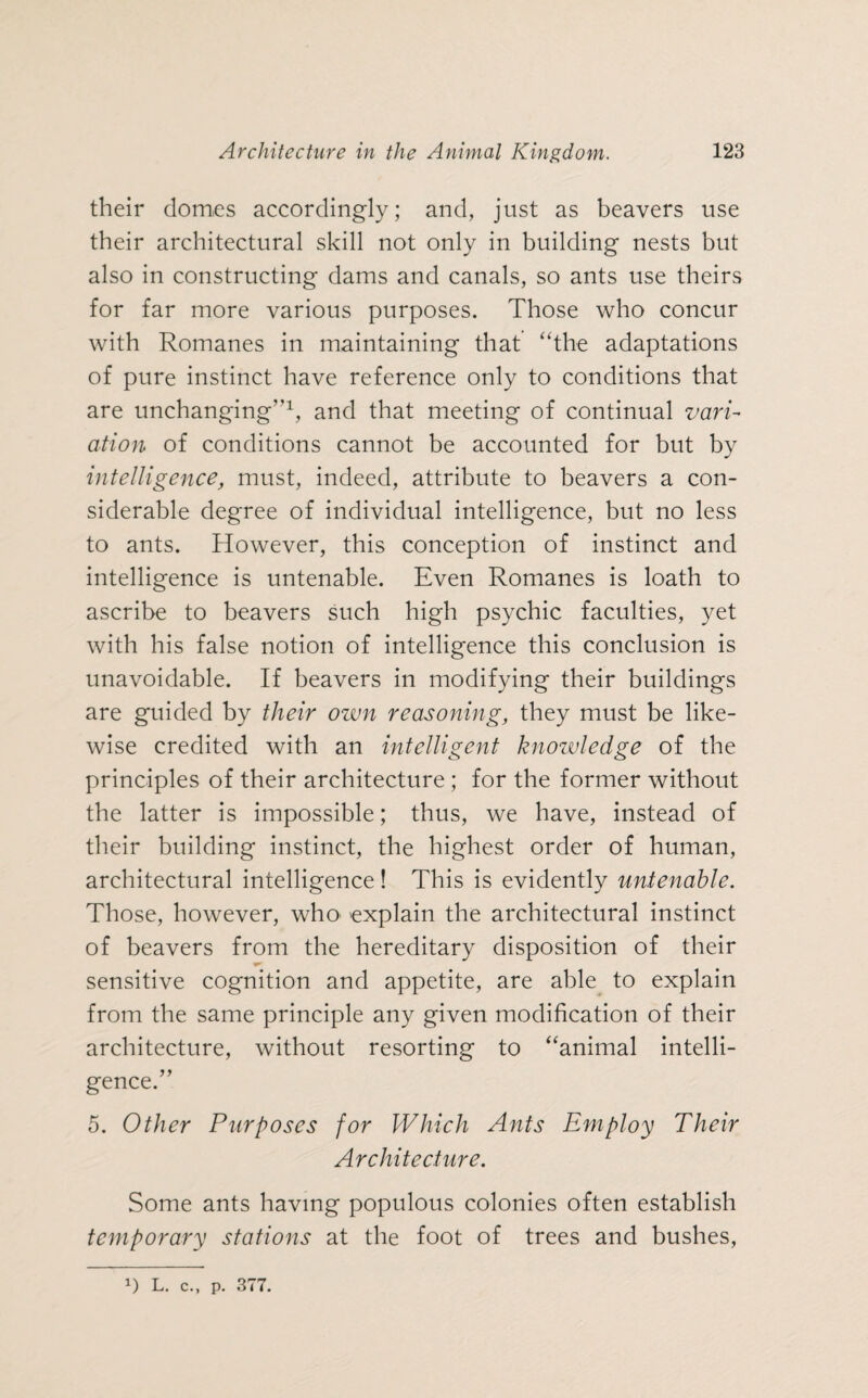 their domes accordingly; and, just as beavers use their architectural skill not only in building nests but also in constructing dams and canals, so ants use theirs for far more various purposes. Those who concur with Romanes in maintaining that “the adaptations of pure instinct have reference only to conditions that are unchanging”1, and that meeting of continual vari¬ ation of conditions cannot be accounted for but by intelligence, must, indeed, attribute to beavers a con¬ siderable degree of individual intelligence, but no less to ants. However, this conception of instinct and intelligence is untenable. Even Romanes is loath to ascribe to beavers such high psychic faculties, yet with his false notion of intelligence this conclusion is unavoidable. If beavers in modifying their buildings are guided by their own reasoning, they must be like¬ wise credited with an intelligent knowledge of the principles of their architecture ; for the former without the latter is impossible; thus, we have, instead of their building instinct, the highest order of human, architectural intelligence! This is evidently untenable. Those, however, who explain the architectural instinct of beavers from the hereditary disposition of their sensitive cognition and appetite, are able to explain from the same principle any given modification of their architecture, without resorting to “animal intelli¬ gence.” 5. Other Purposes for Which Ants Employ Their Architecture. Some ants having populous colonies often establish temporary stations at the foot of trees and bushes,