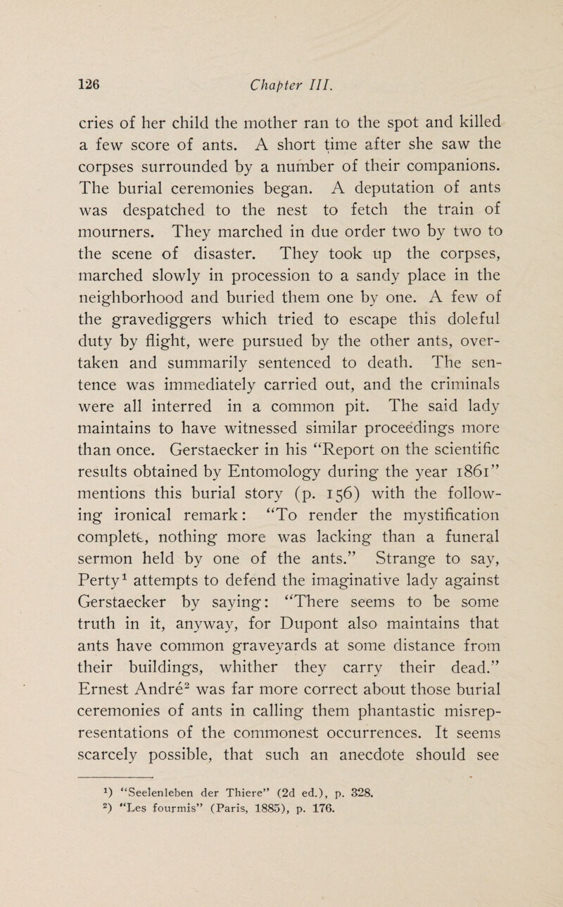 cries of her child the mother ran to the spot and killed a few score of ants. A short time after she saw the corpses surrounded by a number of their companions. The burial ceremonies began. A deputation of ants was despatched to the nest to fetch the train of mourners. They marched in due order two by two to the scene of disaster. They took up the corpses, marched slowly in procession to a sandy place in the neighborhood and buried them one by one. A few of the gravediggers which tried to escape this doleful duty by flight, were pursued by the other ants, over¬ taken and summarily sentenced to death. The sen¬ tence was immediately carried out, and the criminals were all interred in a common pit. The said lady maintains to have witnessed similar proceedings more than once. Gerstaecker in his “Report on the scientific results obtained by Entomology during the year 1861” mentions this burial story (p. 156) with the follow¬ ing ironical remark: “To render the mystification complete, nothing more was lacking than a funeral sermon held by one of the ants.” Strange to say, Perty1 attempts to defend the imaginative lady against Gerstaecker by saying: “There seems to be some truth in it, anyway, for Dupont also maintains that ants have common graveyards at some distance from their buildings, whither they carry their dead.” Ernest Andre2 was far more correct about those burial ceremonies of ants in calling them phantastic misrep¬ resentations of the commonest occurrences. It seems scarcely possible, that such an anecdote should see P “Seelenleben der Thiere” (2d ed.), p. 328. 2) “Les fourmis” (Paris, 1885), p. 176.