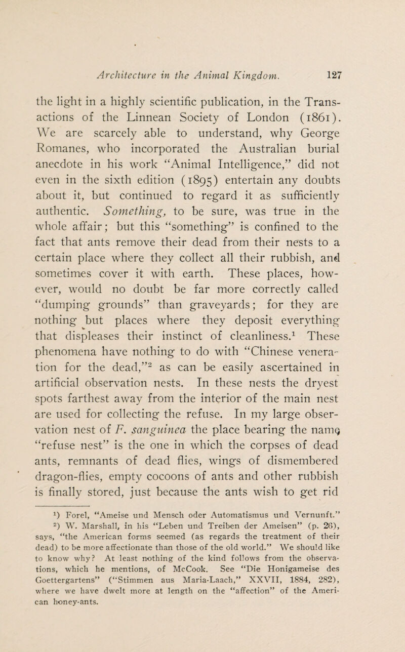 the light in a highly scientific publication, in the Trans¬ actions of the Linnean Society of London (1861). We are scarcely able to understand, why George Romanes, who incorporated the Australian burial anecdote in his work “Animal Intelligence,” did not even in the sixth edition (1895) entertain any doubts about it, but continued to regard it as sufficiently authentic. Something, to be sure, was true in the whole affair; but this “something” is confined to the fact that ants remove their dead from their nests to a certain place where they collect all their rubbish, and sometimes cover it with earth. These places, how¬ ever, would no doubt be far more correctly called “dumping grounds” than graveyards; for they are nothing but places where they deposit everything V that displeases their instinct of cleanliness.1 These phenomena have nothing to do with “Chinese venera¬ tion for the dead,”2 as can be easily ascertained in artificial observation nests. In these nests the dryest spots farthest away from the interior of the main nest are used for collecting the refuse. In my large obser¬ vation nest of F. sanguined the place bearing the namQ “refuse nest” is the one in which the corpses of dead ants, remnants of dead flies, wings of dismembered dragon-flies, empty cocoons of ants and other rubbish is finally stored, just because the ants wish to get rid 1) Forel, “Ameise und Mensch oder Automatismus und Vernunft.” 2) W. Marshall, in his “Leben und Treiben der Ameisen” (p. 26), says, “the American forms seemed (as regards the treatment of their dead) to be more affectionate than those of the old world.” We should like to know why? At least nothing of the kind follows from the observa¬ tions, which he mentions, of McCook. See “Die Honigameise des Goettergartens” (“Stimmen aus Maria-Laach,” XXVII, 1884, 282), where we have dwelt more at length on the “affection” of the Ameri¬ can honey-ants.