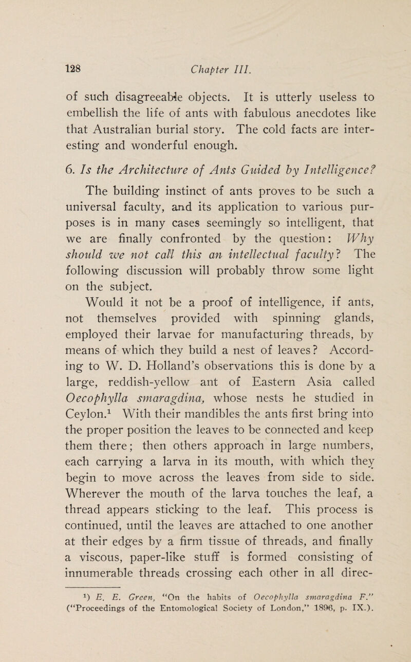 of such disagreeable objects. It is utterly useless to embellish the life of ants with fabulous anecdotes like that Australian burial story. The cold facts are inter¬ esting and wonderful enough. 6. Is the Architecture of Ants Guided by Intelligence? The building instinct of ants proves to be such a universal faculty, and its application to various pur¬ poses is in many cases seemingly so intelligent, that we are finally confronted by the question: Why should we not call this an intellectual faculty? The following discussion will probably throw some light on the subject. Would it not be a proof of intelligence, if ants, not themselves provided with spinning glands, employed their larvae for manufacturing threads, by means of which they build a nest of leaves? Accord¬ ing to W. D. Holland’s observations this is done by a large, reddish-yellow ant of Eastern Asia called Oecophylla smaragdina, whose nests he studied in Ceylon.1 With their mandibles the ants first bring into the proper position the leaves to be connected and keep them there; then others approach in large numbers, each carrying a larva in its mouth, with which they begin to move across the leaves from side to side. Wherever the mouth of the larva touches the leaf, a thread appears sticking to the leaf. This process is continued, until the leaves are attached to one another at their edges by a firm tissue of threads, and finally a viscous, paper-like stuff is formed consisting of innumerable threads crossing each other in all direc- 1) E. E. Green, “On the habits of Oecophylla smaragdina F.” (“Proceedings of the Entomological Society of London,” 1896, p. IX.).