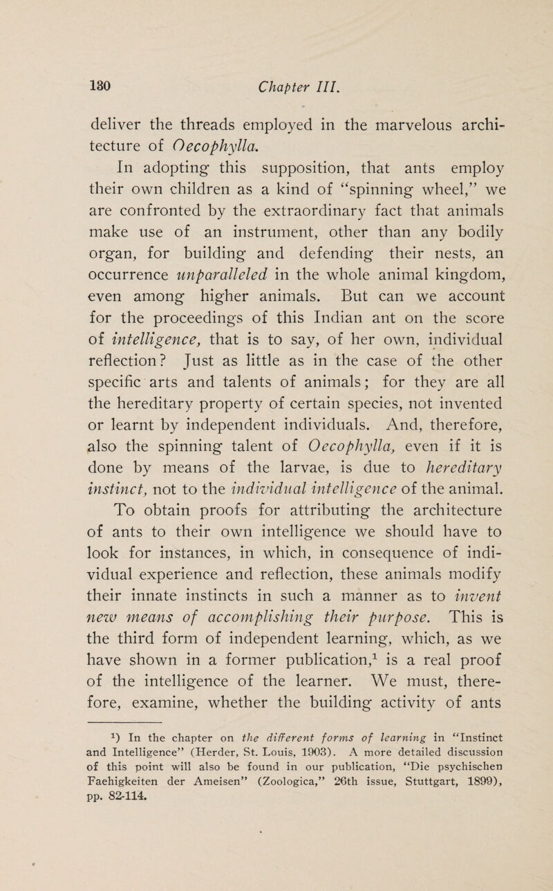 deliver the threads employed in the marvelous archi¬ tecture of Oecophylla. In adopting this supposition, that ants employ their own children as a kind of “spinning wheel,” we are confronted by the extraordinary fact that animals make use of an instrument, other than any bodily organ, for building and defending their nests, an occurrence unparalleled in the whole animal kingdom, even among higher animals. But can we account for the proceedings of this Indian ant on the score of intelligence, that is to say, of her own, individual reflection? Just as little as in the case of the other specific arts and talents of animals; for they are all the hereditary property of certain species, not invented or learnt by independent individuals. And, therefore, also the spinning talent of Oecophylla, even if it is done by means of the larvae, is due to hereditary instinct, not to the individual intelligence of the animal. To obtain proofs for attributing the architecture of ants to their own intelligence we should have to look for instances, in which, in consequence of indi¬ vidual experience and reflection, these animals modify their innate instincts in such a manner as to invent new means of accomplishing their purpose. This is the third form of independent learning, which, as we have shown in a former publication,1 is a real proof of the intelligence of the learner. We must, there¬ fore, examine, whether the building activity of ants 1) In the chapter on the different forms of learning in “Instinct and Intelligence” (Herder, St. Louis, 1903). A more detailed discussion of this point will also be found in our publication, “Die psychischen Faehigkeiten der Ameisen” (Zoologica,” 26th issue, Stuttgart, 1899), pp. 82-114.