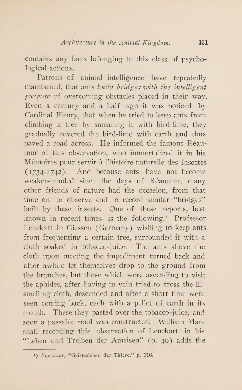 contains any facts belonging to this class of psycho¬ logical actions. Patrons of animal intelligence have repeatedly maintained, that ants build bridges with the intelligent purpose of overcoming obstacles placed in their way. Even a century and a half ago it was noticed by Cardinal Fleury, that when he tried to keep ants from climbing a tree by smearing it with bird-lime, they gradually covered the bird-lime with earth and thus paved a road across. He informed the famous Reau¬ mur of this observation, who immortalized it in his Memoires pour servir a l’histoire naturelle des Insectes (1734-1742). And because ants have not become weaker-minded since the days of Reaumur, many other friends of nature had the occasion, from that time on, to observe and to record similar “bridges” built by these insects. One of these reports, best known in recent times, is the following.1 Professor Leuckart in Giessen (Germany) wishing to keep ants from frequenting a certain tree, surrounded it with a cloth soaked in tobacco-juice. The ants above the cloth upon meeting the impediment turned back and after awhile let themselves drop to the ground from the branches, but those which were ascending to visit the aphides, after having in vain tried to cross the ill¬ smelling cloth, descended and after a short time were seen coming back, each with a pellet of earth in its mouth. These they pasted over the tobacco-juice, and soon a passable road was constructed. William Mar¬ shall recording this observation of Leuckart in his “Leben und Treiben der Ameisen” (p. 40) adds the *) Buechner, “Geistesleben der Thiere,” p. 116.