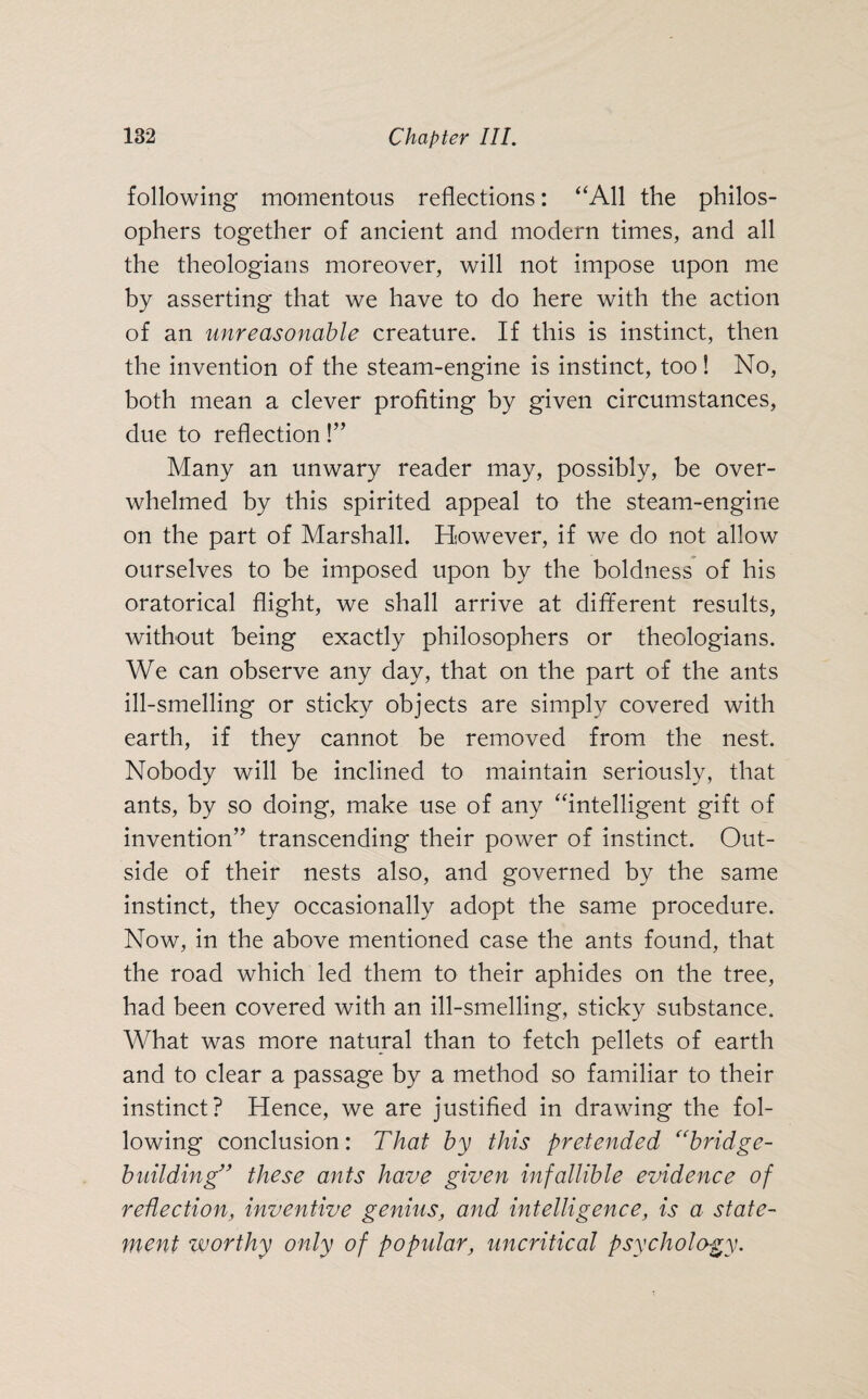 following momentous reflections: “All the philos¬ ophers together of ancient and modern times, and all the theologians moreover, will not impose upon me by asserting that we have to do here with the action of an unreasonable creature. If this is instinct, then the invention of the steam-engine is instinct, too! No, both mean a clever profiting by given circumstances, due to reflection!” Many an unwary reader may, possibly, be over¬ whelmed by this spirited appeal to the steam-engine on the part of Marshall. However, if we do not allow ourselves to be imposed upon by the boldness of his oratorical flight, we shall arrive at different results, without being exactly philosophers or theologians. We can observe any day, that on the part of the ants ill-smelling or sticky objects are simply covered with earth, if they cannot be removed from the nest. Nobody will be inclined to maintain seriously, that ants, by so doing, make use of any “intelligent gift of invention” transcending their power of instinct. Out¬ side of their nests also, and governed by the same instinct, they occasionally adopt the same procedure. Now, in the above mentioned case the ants found, that the road which led them to their aphides on the tree, had been covered with an ill-smelling, sticky substance. What was more natural than to fetch pellets of earth and to clear a passage by a method so familiar to their instinct? Hence, we are justified in drawing the fol¬ lowing conclusion: That by this pretended “bridge- building” these ants have given infallible evidence of reflection, inventive genius, and intelligence, is a state¬ ment worthy only of popular, uncritical psychology.
