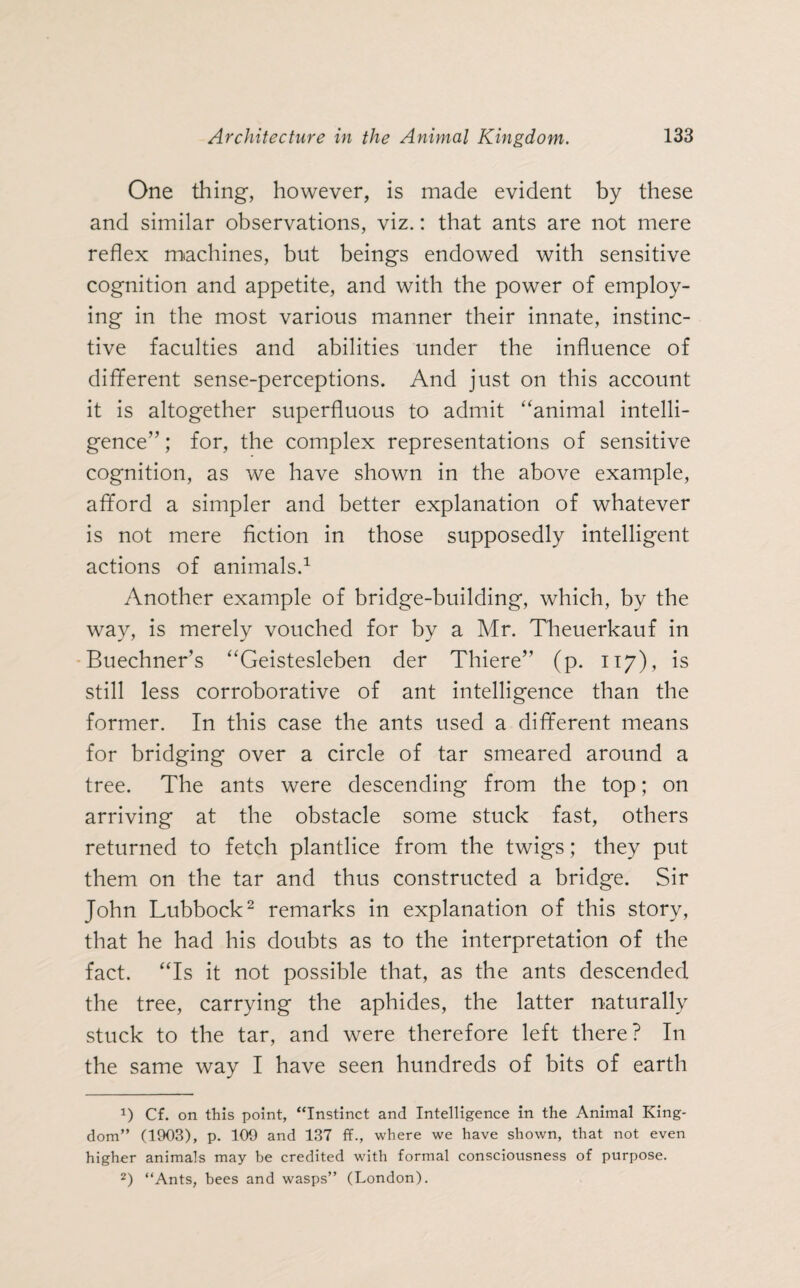 One thing, however, is made evident by these and similar observations, viz.: that ants are not mere reflex machines, but beings endowed with sensitive cognition and appetite, and with the power of employ¬ ing in the most various manner their innate, instinc¬ tive faculties and abilities under the influence of different sense-perceptions. And just on this account it is altogether superfluous to admit “animal intelli¬ gence” ; for, the complex representations of sensitive cognition, as we have shown in the above example, afford a simpler and better explanation of whatever is not mere fiction in those supposedly intelligent actions of animals.1 Another example of bridge-building, which, by the way, is merely vouched for by a Mr. Theuerkauf in Buechner’s “Geistesleben der Thiere” (p. 117), is still less corroborative of ant intelligence than the former. In this case the ants used a different means for bridging over a circle of tar smeared around a tree. The ants were descending from the top; on arriving at the obstacle some stuck fast, others returned to fetch plantlice from the twigs; they put them on the tar and thus constructed a bridge. Sir John Lubbock2 remarks in explanation of this story, that he had his doubts as to the interpretation of the fact. “Is it not possible that, as the ants descended the tree, carrying the aphides, the latter naturally stuck to the tar, and were therefore left there? In the same way I have seen hundreds of bits of earth *) Cf. on this point, “Instinct and Intelligence in the Animal King¬ dom” (1903), p. 109 and 137 ff., where we have shown, that not even higher animals may be credited with formal consciousness of purpose. 2) “Ants, bees and wasps” (London).