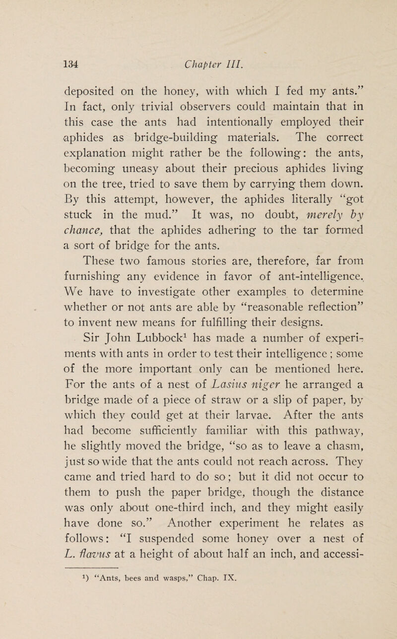 deposited on the honey, with which I fed my ants/’ In fact, only trivial observers could maintain that in this case the ants had intentionally employed their aphides as bridge-building materials. The correct explanation might rather be the following: the ants, becoming uneasy about their precious aphides living on the tree, tried to save them by carrying them down. By this attempt, however, the aphides literally “got stuck in the mud.” It was, no doubt, merely hy chance, that the aphides adhering to the tar formed a sort of bridge for the ants. These two famous stories are, therefore, far from furnishing any evidence in favor of ant-intelligence. We have to investigate other examples to determine whether or not ants are able by “reasonable reflection” to invent new means for fulfilling their designs. Sir John Lubbock1 has made a number of experi¬ ments with ants in order to test their intelligence ; some of the more important only can be mentioned here. For the ants of a nest of Lasius niger he arranged a bridge made of a piece of straw or a slip of paper, by which they could get at their larvae. After the ants had become sufficiently familiar with this pathway, he slightly moved the bridge, “so as to leave a chasm, just so wide that the ants could not reach across. They came and tried hard to do so ; but it did not occur to them to push the paper bridge, though the distance was only about one-third inch, and they might easily have done so.” Another experiment he relates as follows: “I suspended some honey over a nest of L. flavus at a height of about half an inch, and accessi-