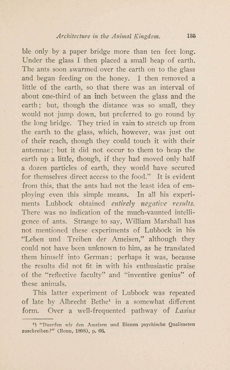 ble only by a paper bridge more than ten feet long. Under the glass I then placed a small heap of earth. The ants soon swarmed over the earth on to the glass and began feeding on the honey. I then removed a little of the earth, so that there was an interval of about one-third of an inch between the glass and the earth; but, though the distance was so small, they would not jump down, but preferred to go round by the long bridge. They tried in vain to stretch up from the earth to the glass, which, however, was just out of their reach, though they could touch it with their antennae; but it did not occur to them to heap the earth up a little, though, if they had moved only half a dozen particles of earth, they would have secured for themselves direct access to the food.” It is evident from this, that the ants had not the least idea of em¬ ploying even this simple means. In all his experi¬ ments Lubbock obtained entirely negative results. There was no indication of the much-vaunted intelli¬ gence of ants. Strange to say, William Marshall has not mentioned these experiments of Lubbock in his “Leben und Treiben der Ameisen,” although they could not have been unknown to him, as he translated them himself into German; perhaps it was, because the results did not fit in with his enthusiastic praise of the “reflective faculty” and “inventive genius” of these animals. This latter experiment of Lubbock was repeated of late by Albrecht Bethe1 in a somewhat different form. Over a well-frequented pathway of Lusius *) “Duerfen wir den Ameisen und Bienen psychische Qualitaeten zuschreiben?” (Bonn, 1808), p. 66.