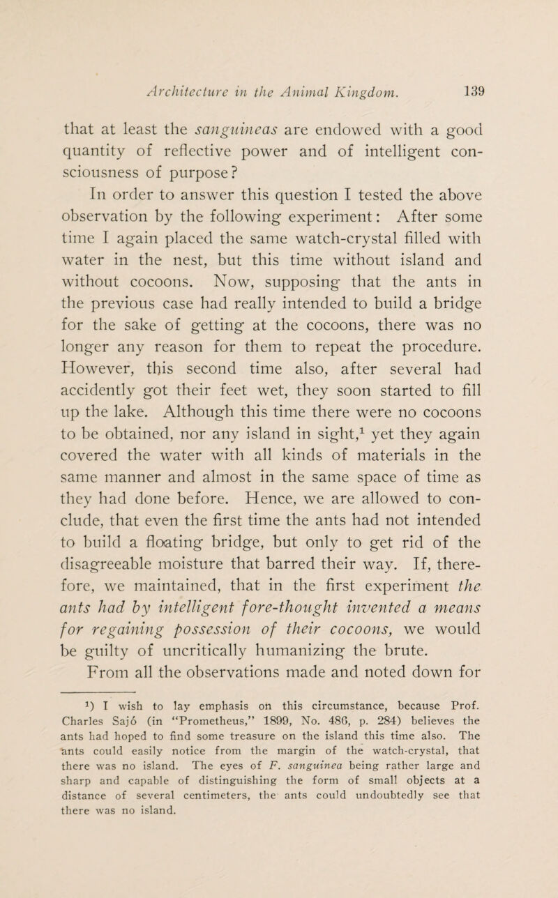that at least the sanguineas are endowed with a good quantity of reflective power and of intelligent con¬ sciousness of purpose? In order to answer this question I tested the above observation by the following experiment: After some time I again placed the same watch-crystal filled with water in the nest, but this time without island and without cocoons. Now, supposing that the ants in the previous case had really intended to build a bridge for the sake of getting at the cocoons, there was no longer any reason for them to repeat the procedure. However, this second time also, after several had accidently got their feet wet, they soon started to fill up the lake. Although this time there were no cocoons to be obtained, nor any island in sight,1 yet they again covered the water with all kinds of materials in the same manner and almost in the same space of time as they had done before. Hence, we are allowed to con¬ clude, that even the first time the ants had not intended to build a flcnating bridge, but only to get rid of the disagreeable moisture that barred their way. If, there¬ fore, we maintained, that in the first experiment the ants had by intelligent fore-thought invented a means for regaining possession of their cocoons, we would be guilty of uncritically humanizing the brute. From all the observations made and noted down for P I wish to lay emphasis on this circumstance, because Prof. Charles Sajo (in “Prometheus,” 1899, No. 486, p. 284) believes the ants had hoped to find some treasure on the island this time also. The ants could easily notice from the margin of the watch-crystal, that there was no island. The eyes of F. sanguined being rather large and sharp and capable of distinguishing the form of small objects at a distance of several centimeters, the ants could undoubtedly see that there was no island.