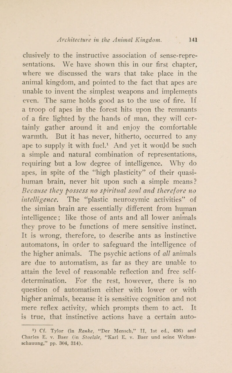clusively to the instructive association of sense-repre¬ sentations. We have shown this in our first chapter, where we discussed the wars that take place in the animal kingdom, and pointed to the fact that apes are unable to invent the simplest weapons and implements even. The same holds good as to the use of fire. If a troop of apes in the forest hits upon the remnants of a fire lighted by the hands of man, they will cer¬ tainly gather around it and enjoy the comfortable warmth. But it has never, hitherto, occurred to any ape to supply it with fuel.1 And yet it would be such a simple and natural combination of representations, requiring but a low degree of intelligence. Why do apes, in spite of the “high plasticity” of their quasi¬ human brain, never hit upon such a simple means? Because they possess no spiritual soul and therefore no intelligence. The “plastic neurozymic activities” of the simian brain are essentially different from human * intelligence; like those of ants and all lower animals they prove to be functions of mere sensitive instinct. It is wrong, therefore, to describe ants as instinctive automatons, in order to safeguard the intelligence of the higher animals. The psychic actions of all animals are due to automatism, as far as they are unable to attain the level of reasonable reflection and free self- determination. For the rest, however, there is no question of automatism either with lower or with higher animals, because it is sensitive cognition and not mere reflex activity, which prompts them to act. It is true, that instinctive actions have a certain auto- *) Cf. Tylor (in Ranke, “Der Mensch,” II, 1st ed., 436) and Charles E. v. Baer (in Stoehle, “Karl E. v. Baer und seine Weltan¬ schauung,” pp. 304, 314).