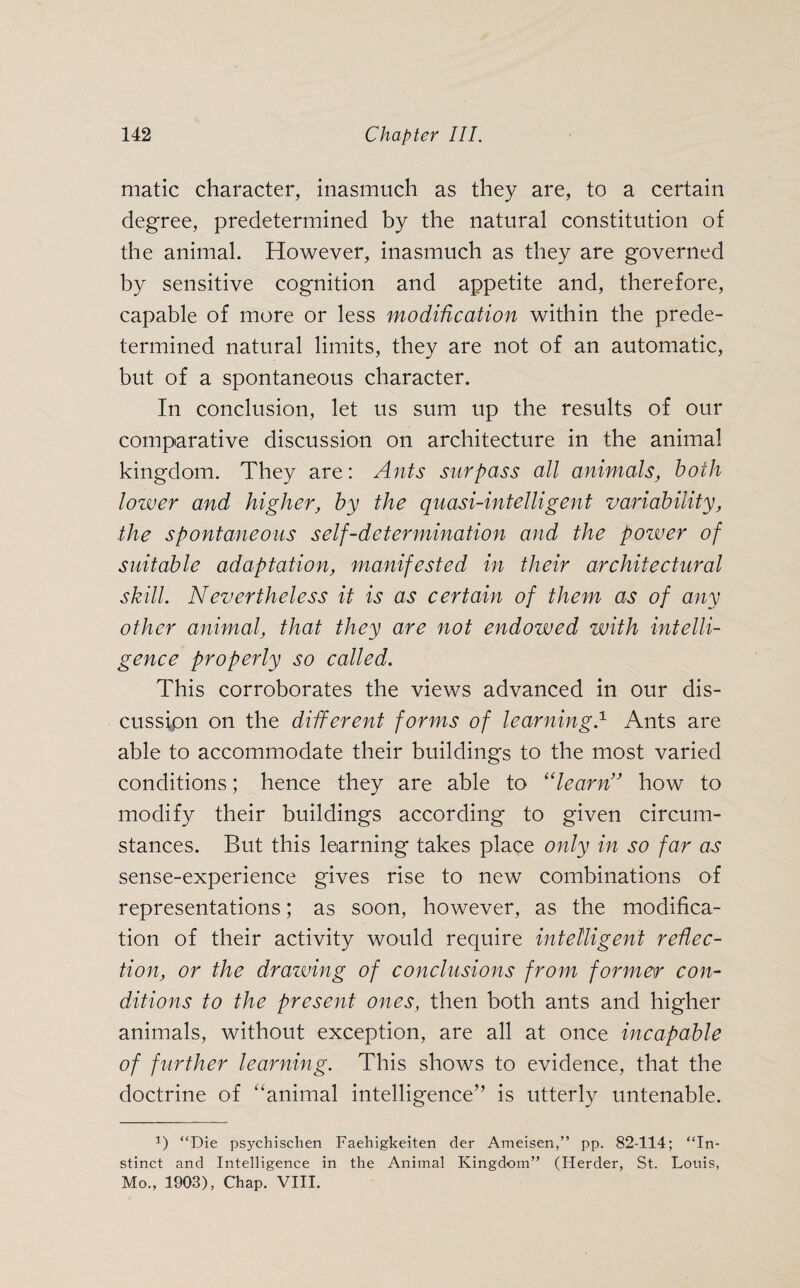 matic character, inasmuch as they are, to a certain degree, predetermined by the natural constitution of the animal. However, inasmuch as they are governed by sensitive cognition and appetite and, therefore, capable of more or less modification within the prede¬ termined natural limits, they are not of an automatic, but of a spontaneous character. In conclusion, let us sum up the results of our comparative discussion on architecture in the animal kingdom. They are: Ants surpass all animals, both lower and higher, by the quasi-intelligent variability, the spontaneous self-determination and the power of suitable adaptation, manifested in their architectural skill. Nevertheless it is as certain of them as of any other animal, that they are not endowed with intelli¬ gence properly so called. This corroborates the views advanced in our dis¬ cussion on the different forms of learning.1 Ants are able to accommodate their buildings to the most varied conditions; hence they are able to “learn” how to modify their buildings according to given circum¬ stances. But this learning takes place only in so far as sense-experience gives rise to new combinations of representations; as soon, however, as the modifica¬ tion of their activity would require intelligent reflec¬ tion, or the drawing of conclusions from former con¬ ditions to the present ones, then both ants and higher animals, without exception, are all at once incapable of further learning. This shows to evidence, that the doctrine of “animal intelligence” is utterly untenable. P “Die psychischen Faehigkeiten der Ameisen,” pp. 82-114; “In¬ stinct and Intelligence in the Animal Kingdom” (Herder, St. Louis, Mo., 1903), Chap. VIII.