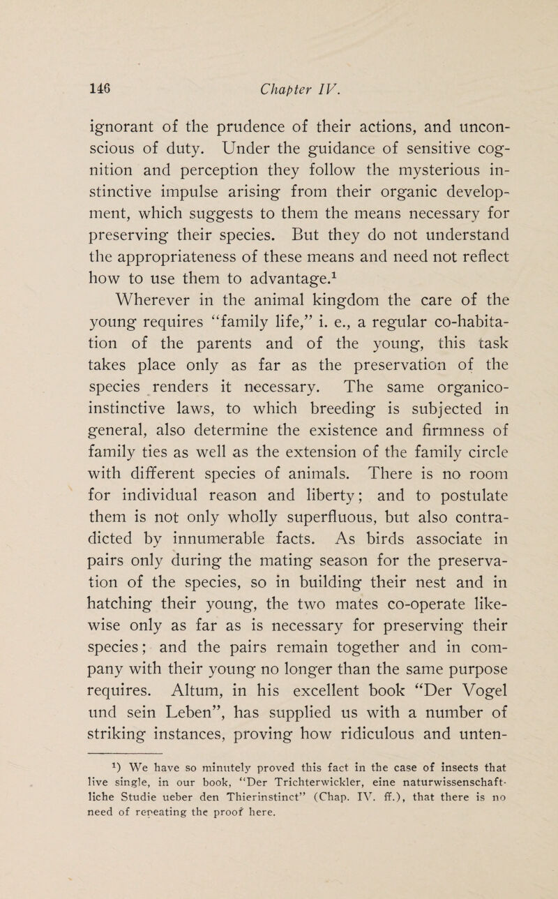 ignorant of the prudence of their actions, and uncon¬ scious of duty. Under the guidance of sensitive cog¬ nition and perception they follow the mysterious in¬ stinctive impulse arising from their organic develop¬ ment, which suggests to them the means necessary for preserving their species. But they do not understand the appropriateness of these means and need not reflect how to use them to advantage.1 Wherever in the animal kingdom the care of the young requires “family life,” i. e., a regular co-habita¬ tion of the parents and of the young, this cask takes place only as far as the preservation of the species renders it necessary. The same organico- instinctive laws, to which breeding is subjected in general, also determine the existence and firmness of family ties as well as the extension of the family circle with different species of animals. There is no room for individual reason and liberty; and to postulate them is not only wholly superfluous, but also contra¬ dicted by innumerable facts. As birds associate in pairs only during the mating season for the preserva¬ tion of the species, so in building their nest and in hatching their young, the two mates co-operate like¬ wise only as far as is necessary for preserving their species; and the pairs remain together and in com¬ pany with their young no longer than the same purpose requires. Altum, in his excellent book “Der Vogel und sein Leben”, has supplied us with a number of striking instances, proving how ridiculous and unten- D We have so minutely proved this fact in the case of insects that live single, in our book, “Der Trichterwickler, eine naturwissenschaft¬ liche Studie ueber den Thierinstinct” (Chap. IV. ff.), that there is no need of repeating the proof here.