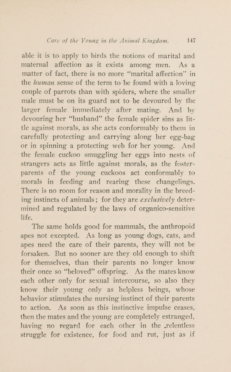able it is to apply to birds the notions of marital and maternal affection as it exists among men. As a matter of fact, there is no more “marital affection” in the human sense of the term to be found with a loving couple of parrots than with spiders, where the smaller male must be on its guard not to be devoured by the larger female immediately after mating. And by devouring her “husband” the female spider sins as lit¬ tle against morals, as she acts conformably to them in carefully protecting and carrying along her eg'g-bag or in spinning a protecting web for her young. And the female cuckoo smuggling her eggs into nests of strangers acts as little against morals, as the foster- parents of the young cuckoos act conformably to morals in feeding and rearing these changelings. There is no room for reason and morality in the breed¬ ing instincts of animals ; for they are exclusively deter¬ mined and regulated by the laws of organico-sensitive life. The same holds good for mammals, the anthropoid apes not excepted. As long as young dogs, cats, and apes need the care of their parents, they will not be forsaken. But no sooner are they old enough to shift for themselves, than their parents no longer know their once so “beloved” offspring. As the mates know each other only for sexual intercourse, so also they know their young only as helpless beings, whose behavior stimulates the nursing instinct of their parents to action. As soon as this instinctive impulse ceases, then the mates and the young are completely estranged, having no regard for each other in the .relentless struggle for existence, for food and rut, just as if