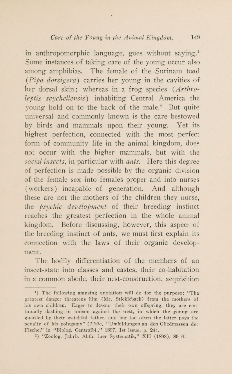 in anthropomorphic language, goes without saying.1 Some instances of taking care of the young occur also among amphibias. The female of the Surinam toad (Pipa dorsigera) carries her young in the cavities of j her dorsal skin; whereas in a frog species (Arthro- leptis seychellensis) inhabiting Central America the young hold on to the back of the male.2 But quite universal and commonly known is the care bestowed by birds and mammals upon their young. Yet its highest perfection, connected with the most perfect form of community life in the animal kingdom, does not occur with the higher mammals, but with the social insects, in particular with ants. Here this degree of perfection is made possible by the organic division of the female sex into females proper and into nurses (workers) incapable of generation. And although these are not the mothers of the children they nurse, the psychic development of their breeding instinct reaches the greatest perfection in the whole animal kingdom. Before discussing, however, this aspect of the breeding instinct of ants, we must first explain its connection with the laws of their organic develop¬ ment. The bodily differentiation of the members of an insect-state into classes and castes, their co-habitation in a common abode, their nest-construction, acquisition 0 The following amusing quotation will do for the purpose: “The greatest danger threatens him (Mr. Stickleback) from the mothers of his own children. Eager to devour their own offspring, they are con¬ tinually dashing in unison against the nest, in which the young are guarded by their watchful father, and but too often the latter pays the penalty of his polygamy” (Thilo, “Umbildungen an den Gliedmassen der Fische,” in “Biolog. Centralbl.,” 1897, 1st issue, p. 24). 2) “Zoolog. Jahrb. Abth. fuer Systematik,” XII (1898), 89 ff.