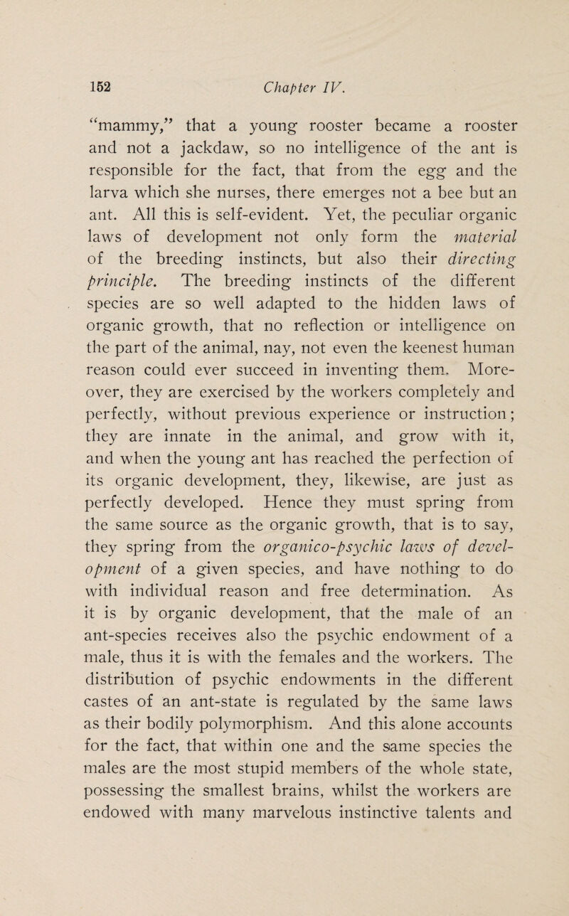 “mammy,” that a young rooster became a rooster and not a jackdaw, so no intelligence of the ant is responsible for the fact, that from the egg and the larva which she nurses, there emerges not a bee but an ant. All this is self-evident. Yet, the peculiar organic laws of development not only form the material of the breeding instincts, but also their directing principle. The breeding instincts of the different species are so well adapted to the hidden laws of organic growth, that no reflection or intelligence on the part of the animal, nay, not even the keenest human reason could ever succeed in inventing them. More¬ over, they are exercised by the workers completely and perfectly, without previous experience or instruction; they are innate in the animal, and grow with it, and when the young ant has reached the perfection of its organic development, they, likewise, are just as perfectly developed. Hence they must spring from the same source as the organic growth, that is to say, they spring from the organico-psychic laws of devel¬ opment of a given species, and have nothing to do with individual reason and free determination. As it is by organic development, that the male of an ant-species receives also the psychic endowment of a male, thus it is with the females and the workers. The distribution of psychic endowments in the different castes of an ant-state is regulated by the same laws as their bodily polymorphism. And this alone accounts for the fact, that within one and the same species the males are the most stupid members of the whole state, possessing the smallest brains, whilst the workers are endowed with many marvelous instinctive talents and