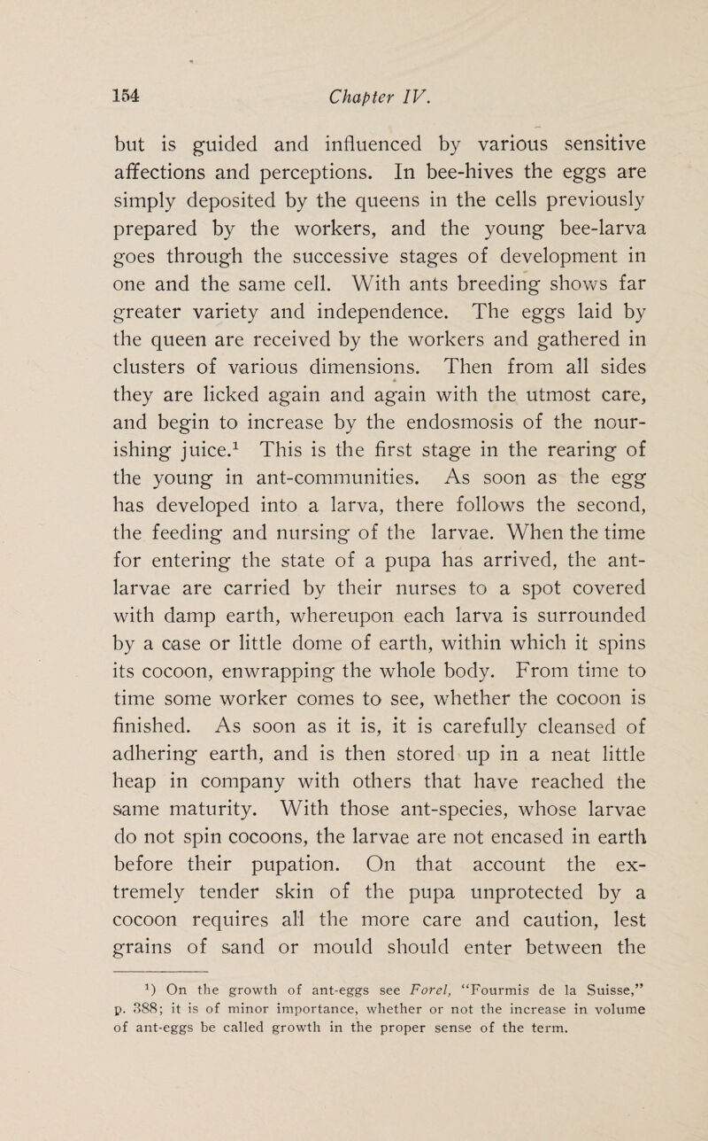 but is guided and influenced by various sensitive affections and perceptions. In bee-hives the eggs are simply deposited by the queens in the cells previously prepared by the workers, and the young bee-larva goes through the successive stages of development in one and the same cell. With ants breeding shows far greater variety and independence. The eggs laid by the queen are received by the workers and gathered in clusters of various dimensions. Then from all sides • they are licked again and again with the utmost care, and begin to increase by the endosmosis of the nour¬ ishing juice.1 This is the first stage in the rearing of the young in ant-communities. As soon as the egg has developed into a larva, there follows the second, the feeding and nursing of the larvae. When the time for entering the state of a pupa has arrived, the ant- larvae are carried by their nurses to a spot covered with damp earth, whereupon each larva is surrounded by a case or little dome of earth, within which it spins its cocoon, enwrapping the whole body. From time to time some worker comes to see, whether the cocoon is finished. As soon as it is, it is carefully cleansed of adhering earth, and is then stored up in a neat little heap in company with others that have reached the same maturity. With those ant-species, whose larvae do not spin cocoons, the larvae are not encased in earth before their pupation. On that account the ex¬ tremely tender skin of the pupa unprotected by a cocoon requires all the more care and caution, lest grains of sand or mould should enter between the *) On the growth of ant-eggs see Forel, “Fourmis de la Suisse,” p. 388; it is of minor importance, whether or not the increase in volume of ant-eggs he called growth in the proper sense of the term.
