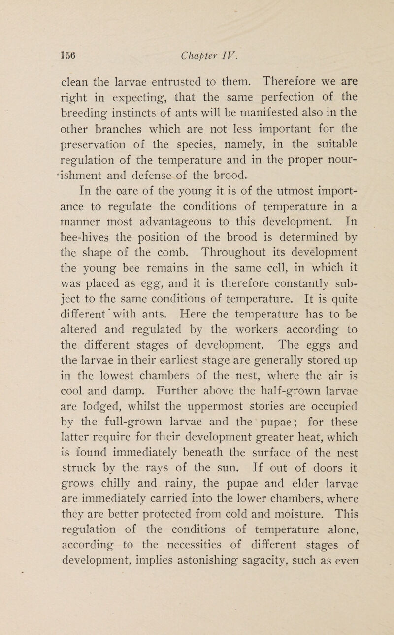 clean the larvae entrusted to them. Therefore we are right in expecting, that the same perfection of the breeding instincts of ants will be manifested also in the other branches which are not less important for the preservation of the species, namely, in the suitable regulation of the temperature and in the proper nour¬ ishment and defense of the brood. In the care of the young it is of the utmost import¬ ance to regulate the conditions of temperature in a manner most advantageous to this development. In bee-hives the position of the brood is determined by the shape of the comb. Throughout its development the young bee remains in the same cell, in which it was placed as egg, and it is therefore constantly sub¬ ject to the same conditions of temperature. It is quite different' with ants. Here the temperature has to be altered and regulated by the workers according to the different stages of development. The eggs and the larvae in their earliest stage are generally stored up in the lowest chambers of the nest, where the air is cool and damp. Further above the half-grown larvae are lodged, whilst the uppermost stories are occupied by the full-grown larvae and the pupae; for these latter require for their development greater heat, which is found immediately beneath the surface of the nest struck by the rays of the sun. If out of doors it grows chilly and rainy, the pupae and elder larvae are immediately carried into the lower chambers, where they are better protected from cold and moisture. This regulation of the conditions of temperature alone, according to the necessities of different stages of development, implies astonishing sagacity, such as even