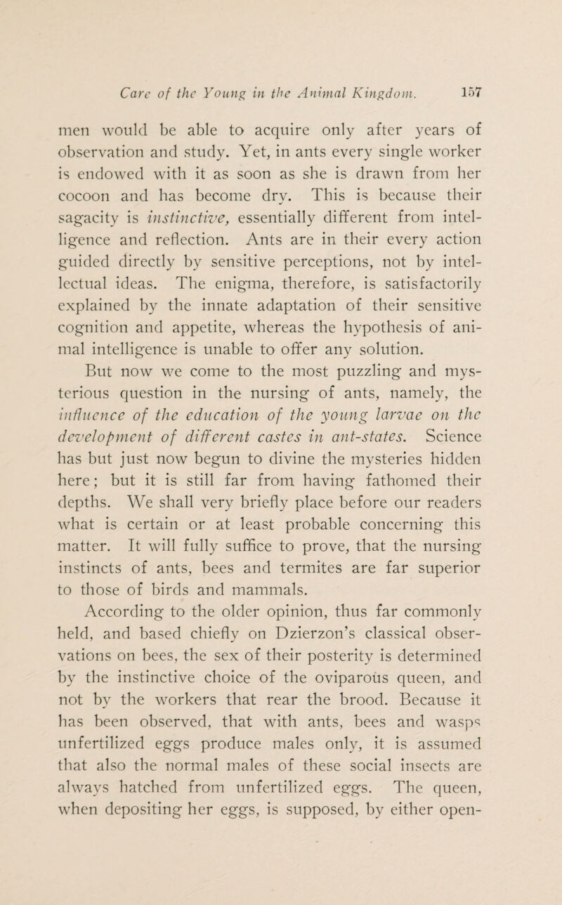 men would be able to acquire only after years of observation and study. Yet, in ants every single worker is endowed with it as soon as she is drawn from her cocoon and has become dry. This is because their sagacity is instinctive, essentially different from intel¬ ligence and reflection. Ants are in their every action guided directly by sensitive perceptions, not by intel¬ lectual ideas. The enigma, therefore, is satisfactorily explained by the innate adaptation of their sensitive cognition and appetite, whereas the hypothesis of ani¬ mal intelligence is unable to offer any solution. But now we come to the most puzzling and mys¬ terious question in the nursing of ants, namely, the influence of the education of the young larvae on the development of different castes in ant-states. Science has but just now begun to divine the mysteries hidden here; but it is still far from having fathomed their depths. We shall very briefly place before our readers what is certain or at least probable concerning this matter. It will fully suffice to prove, that the nursing instincts of ants, bees and termites are far superior to those of birds and mammals. According to the older opinion, thus far commonly held, and based chiefly on Dzierzon’s classical obser¬ vations on bees, the sex of their posterity is determined by the instinctive choice of the oviparous queen, and not by the workers that rear the brood. Because it has been observed, that with ants, bees and wasps unfertilized eggs produce males only, it is assumed that also the normal males of these social insects are always hatched from unfertilized eggs. The queen, when depositing her eggs, is supposed, by either open-
