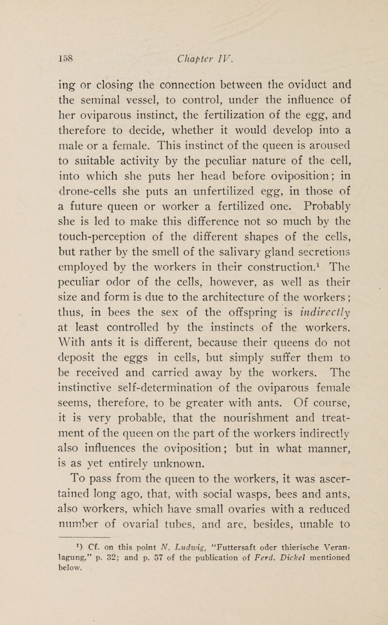 ing or closing the connection between the oviduct and the seminal vessel, to control, under the influence of her oviparous instinct, the fertilization of the egg, and therefore to decide, whether it would develop into a male or a female. This instinct of the queen is aroused to suitable activity by the peculiar nature of the cell, into which she puts her head before oviposition; in drone-cells she puts an unfertilized egg, in those of a future queen or worker a fertilized one. Probably she is led to make this difference not so much by the touch-perception of the different shapes of the cells, but rather by the smell of the salivary gland secretions employed by the workers in their construction.1 The peculiar odor of the cells, however, as well as their size and form is due to the architecture of the workers; thus, in bees the sex of the offspring is indirectly at least controlled by the instincts of the workers. With ants it is different, because their queens do not deposit the eggs in cells, but simply suffer them to be received and carried away by the workers. The instinctive self-determination of the oviparous female seems, therefore, to be greater with ants. Of course, it is very probable, that the nourishment and treat¬ ment of the queen on the part of the workers indirectly also influences the oviposition; but in what manner, is as yet entirely unknown. To pass from the queen to the workers, it was ascer¬ tained long ago, that, with social wasps, bees and ants, also workers, which have small ovaries with a reduced number of ovarial tubes, and are, besides, unable to *) Cf. on this point N. Ludwig, “Futtersaft oder thierische Veran¬ lagung,” p. 32; and p. 57 of the publication of Ferd. Dickel mentioned below.