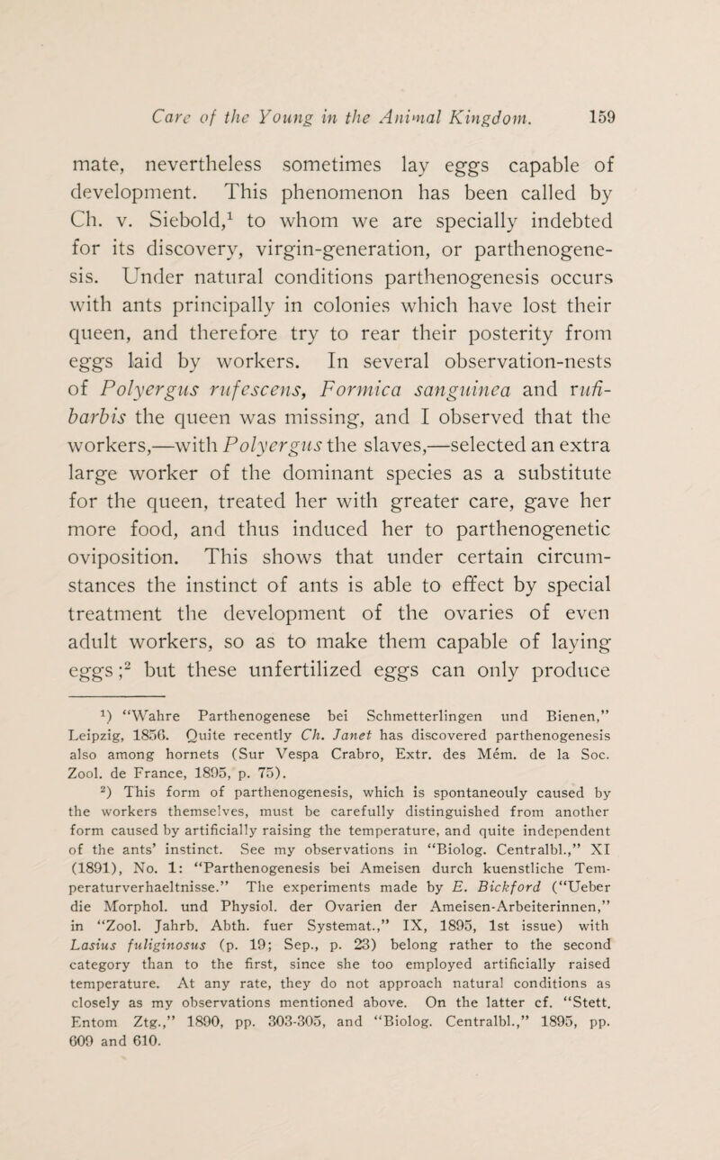 mate, nevertheless sometimes lay eggs capable of development. This phenomenon has been called by Ch. v. Siebold,1 to whom we are specially indebted for its discovery, virgin-generation, or parthenogene¬ sis. Under natural conditions parthenogenesis occurs with ants principally in colonies which have lost their queen, and therefore try to rear their posterity from eggs laid by workers. In several observation-nests of Polyergus rufescens, Formica sanguinea and rufi- barbis the queen was missing, and I observed that the workers,—with Polyergus the slaves,—selected an extra large worker of the dominant species as a substitute for the queen, treated her with greater care, gave her more food, and thus induced her to parthenogenetic oviposition. This shows that under certain circum¬ stances the instinct of ants is able to effect by special treatment the development of the ovaries of even adult workers, so as to make them capable of laying eggs ;2 but these unfertilized eggs can only produce x) “Wahre Parthenogenese bei Schmetterlingen und Bienen,” Leipzig, 185G. Quite recently Ch. Janet has discovered parthenogenesis also among hornets (Sur Vespa Crabro, Extr. des Mem. de la Soc. Zool. de France, 1895, p. 75). 2) This form of parthenogenesis, which is spontaneouly caused by the workers themselves, must be carefully distinguished from another form caused by artificially raising the temperature, and quite independent of the ants’ instinct. See my observations in “Biolog. Centralbl.,” XI (1891), No. 1: “Parthenogenesis bei Ameisen durch kuenstliche Tem- peraturverhaeltnisse.” The experiments made by E. Bickford (“Ueber die Morphol. und Physiol, der Ovarien der Ameisen-Arbeiterinnen,” in “Zool. Jahrb. Abth. fuer Systemat.,” IX, 1895, 1st issue) with Lasius fuliginosns (p. 19; Sep., p. 23) belong rather to the second category than to the first, since she too employed artificially raised temperature. At any rate, they do not approach natural conditions as closely as my observations mentioned above. On the latter cf. “Stett. Entom Ztg.,” 1890, pp. 303-305, and “Biolog. Centralbl.,” 1895, pp. 609 and 610.