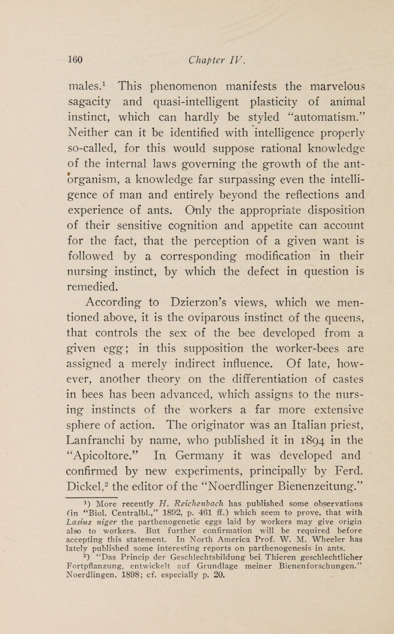 males.1 This phenomenon manifests the marvelous sagacity and quasi-intelligent plasticity of animal instinct, which can hardly be styled “automatism.” Neither can it be identified with intelligence properly so-called, for this would suppose rational knowledge of the internal laws governing the growth of the ant- organism, a knowledge far surpassing even the intelli¬ gence of man and entirely beyond the reflections and experience of ants. Only the appropriate disposition of their sensitive cognition and appetite can account for the fact, that the perception of a given want is followed by a corresponding modification in their nursing instinct, by which the defect in question is remedied. According to Dzierzon’s views, which we men¬ tioned above, it is the oviparous instinct of the queens, that controls the sex of the bee developed from a given egg; in this supposition the worker-bees are assigned a merely indirect influence. Of late, how¬ ever, another theory on the differentiation of castes in bees has been advanced, which assigns to the nurs¬ ing instincts of the workers a far more extensive sphere of action. The originator was an Italian priest, Lanfranchi by name, who published it in 1894 in the “Apicoltore.” In Germany it was developed and confirmed by new experiments, principally by Ferd. Dickel,2 the editor of the “Noerdlinger Bienenzeitung.” O More recently H. Reichenbach has published some observations tin “Biol. Centralbl.,” 1892, p. 461 ff.) which seem to prove, that with Lasius niger the parthenogenetic eggs laid by workers may give origin also to workers. But further confirmation will be required before accepting this statement. In North America Prof. W. M. Wheeler has lately published some interesting reports on parthenogenesis in ants. 2) “Das Princip der Geschlechtsbildung bei Thieren geschlechtlicher Fortpflanzung, entwickelt auf Grundlage meiner Bienenforschungen.” Noerdlingen, 1898; cf. especially p. 20.