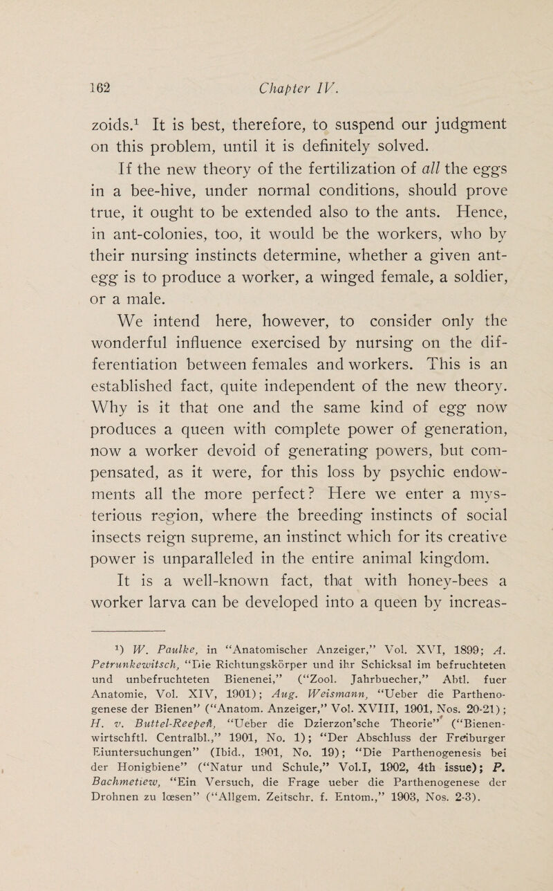 zoids.1 It is best, therefore, to suspend our judgment on this problem, until it is definitely solved. If the new theory of the fertilization of all the eggs in a bee-hive, under normal conditions, should prove true, it ought to be extended also to the ants. Hence, in ant-colonies, too, it would be the workers, who by their nursing instincts determine, whether a given ant- egg is to produce a worker, a winged female, a soldier, or a male. We intend here, however, to consider only the wonderful influence exercised by nursing on the dif¬ ferentiation between females and workers. This is an established fact, quite independent of the new theory. Why is it that one and the same kind of egg now produces a queen with complete power of generation, now a worker devoid of generating powers, but com¬ pensated, as it were, for this loss by psychic endow¬ ments all the more perfect? Here we enter a mys¬ terious region, where the breeding instincts of social insects reign supreme, an instinct which for its creative power is unparalleled in the entire animal kingdom. It is a well-known fact, that with honey-bees a worker larva can be developed into a queen by increas- 1) W. Paulke, in “Anatomischer Anzeiger,” Vol. XVI, 1899; A. Petr mike witsch, “Die Richtungskörper und ihr Schicksal im befruchteten und unbefruchteten Bienenei,” (“Zool. Jahrbuecher,” Abtl. fuer Anatomie, Vol. XIV, 1901); Aug. Weismann, “Ueber die Partheno¬ genese der Bienen” (“Anatom. Anzeiger,” Vol. XVIII, 1901, Nos. 20-21) ; H. v. Buttel-Reepe ft, “Ueber die Dzierzon’sche Theorie” (“Bienen- wirtschftl. Centralbl.,” 1901, No. 1); “Der Abschluss der Freiburger Eiuntersuchungen” (Ibid., 1901, No. 19); “Die Parthenogenesis bei der Honigbiene” (“Natur und Schule,” Vol.I, 1902, 4th issue); P. Bachmetiew, “Ein Versuch, die Frage ueber die Parthenogenese der Drohnen zu loesen” (“Allgem. Zeitschr. f. Entom.,” 1903, Nos. 2-3).