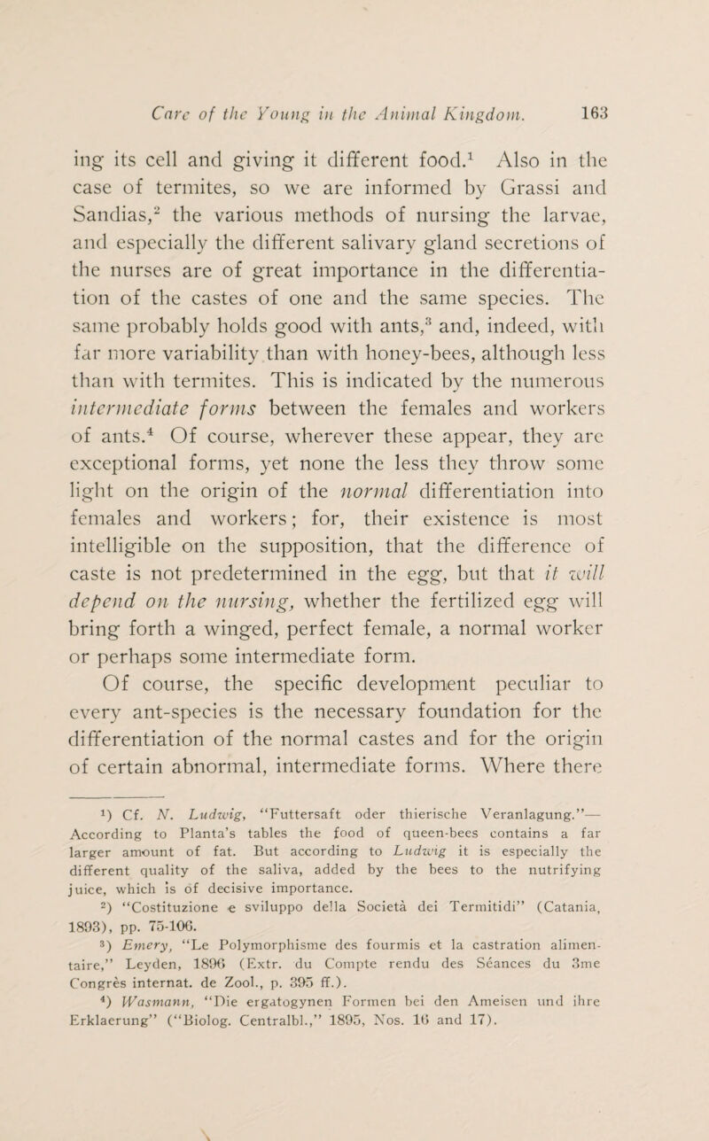 ing its cell and giving it different food.1 Also in the case of termites, so we are informed by Grassi and Sandias,2 the various methods of nursing the larvae, and especially the different salivary gland secretions of the nurses are of great importance in the differentia¬ tion of the castes of one and the same species. The same probably holds good with ants,3 and, indeed, with far more variability than with honey-bees, although less than with termites. This is indicated by the numerous intermediate forms between the females and workers of ants.4 Of course, wherever these appear, they are exceptional forms, yet none the less they throw some light on the origin of the normal differentiation into females and workers; for, their existence is most intelligible on the supposition, that the difference of caste is not predetermined in the egg, but that it will depend on the nursing, whether the fertilized egg will bring forth a winged, perfect female, a normal worker or perhaps some intermediate form. Of course, the specific development peculiar to every ant-species is the necessary foundation for the differentiation of the normal castes and for the origin of certain abnormal, intermediate forms. Where there 1) Cf. N. Ludwig, “Futtersaft oder thierische Veranlagung.”— According to Planta’s tables the food of queen-bees contains a far larger amount of fat. But according to Ludwig it is especially the different quality of the saliva, added by the bees to the nutrifying juice, which is of decisive importance. 2) “Costituzione e sviluppo della Societä dei Termitidi” (Catania, 1893), pp. 75-106. 3) Emery, ‘‘Le Polymorphisme des fourmis et la castration alimen- taire,” Leyden, 1896 (Extr. du Compte rendu des Seances du 3me Congres internat. de Zool., p. 395 ff.). 4) JVasmann, “Die ergatogynen Formen bei den Ameisen und ihre Erklaerung” (“Biolog. Centralbl.,” 1895, Nos. 16 and 17).