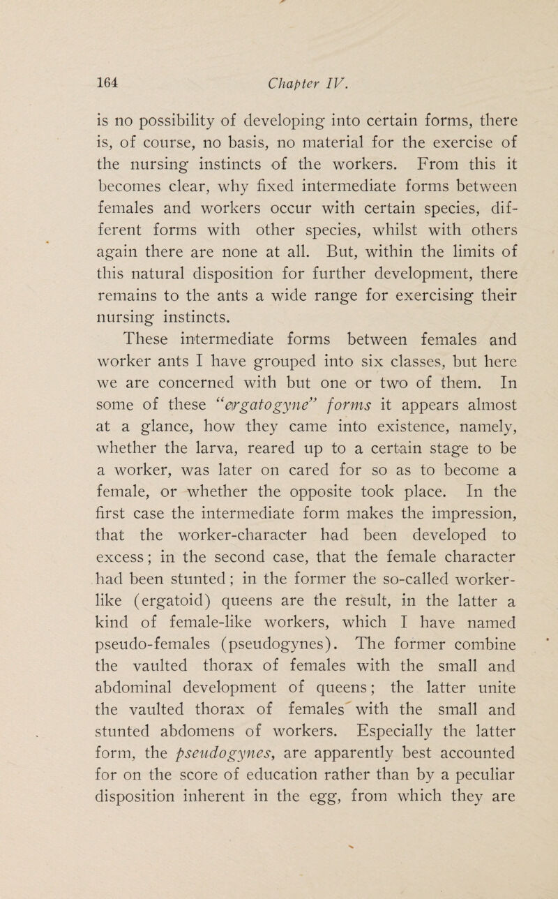 is no possibility of developing into certain forms, there is, of course, no basis, no material for the exercise of the nursing instincts of the workers. From this it becomes clear, why fixed intermediate forms between females and workers occur with certain species, dif¬ ferent forms with other species, whilst with others again there are none at all. But, within the limits of this natural disposition for further development, there remains to the ants a wide range for exercising their nursing instincts. These intermediate forms between females and worker ants I have grouped into six classes, but here we are concerned with but one or two of them. In some of these “ergatogyne” forms it appears almost at a glance, how they came into existence, namely, whether the larva, reared up to a certain stage to be a worker, was later on cared for so as to become a female, or whether the opposite took place. In the first case the intermediate form makes the impression, that the worker-character had been developed to excess; in the second case, that the female character had been stunted; in the former the so-called worker¬ like (ergatoid) queens are the result, in the latter a kind of female-like workers, which I have named pseudo-females (pseudogynes). The former combine the vaulted thorax of females with the small and abdominal development of queens; the latter unite the vaulted thorax of females with the small and stunted abdomens of workers. Especially the latter form, the pseudogynes, are apparently best accounted for on the score of education rather than by a peculiar disposition inherent in the egg, from which they are