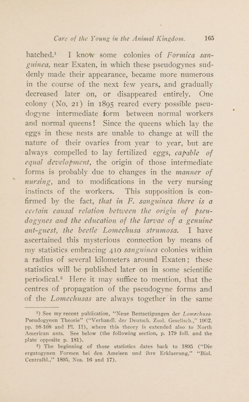 hatched.1 I know some colonies of Formica san¬ guine a, near Exaten, in which these pseudogynes sud¬ denly made their appearance, became more numerous in the course of the next few years, and gradually decreased later on, or disappeared entirely. One colony (No. 21) in 1895 reared every possible pseu- dogyne intermediate form between normal workers and normal queens! Since the queens which lay the eggs in these nests are unable to change at will the nature of their ovaries from year to year, but are always compelled to lay fertilized eggs, capable of equal development, the origin of those intermediate forms is probably due to changes in the manner of nursing, and to modifications in the very nursing instincts of the workers. This supposition is con¬ firmed by the fact, that in F. sanguine a there is a certain causal relation between the origin of pseu¬ dogynes and the education of the larvae of a genuine ant-guest, the beetle Lomechusa strumosa. I have ascertained this mysterious connection by means of my statistics embracing 410 sanguinea colonies within a radius of several kilometers around Exaten; these statistics will be published later on in some scientific periodical.2 Here it may suffice to mention, that the centres of propagation of the pseudogyne forms and of the Lomechusas are always together in the same 9 See my recent publication, “Neue Bestaetigungen der Lomechusa- Pseudogynen Theorie” (“Verhandl. der Deutsch. Zool. Gesellsch.,” 1902, pp. 98-108 and PI. II), where this theory is extended also to North American ants. See below (the following section, p. 179 foil, and the plate opposite p. 181). 2) The beginning of those statistics dates back to 1895 (“Die ergatogynen Formen bei den Ameisen und ihre Erklaerung,” “Biol. Centralbl.,” 1895, Nos. 16 and 17).