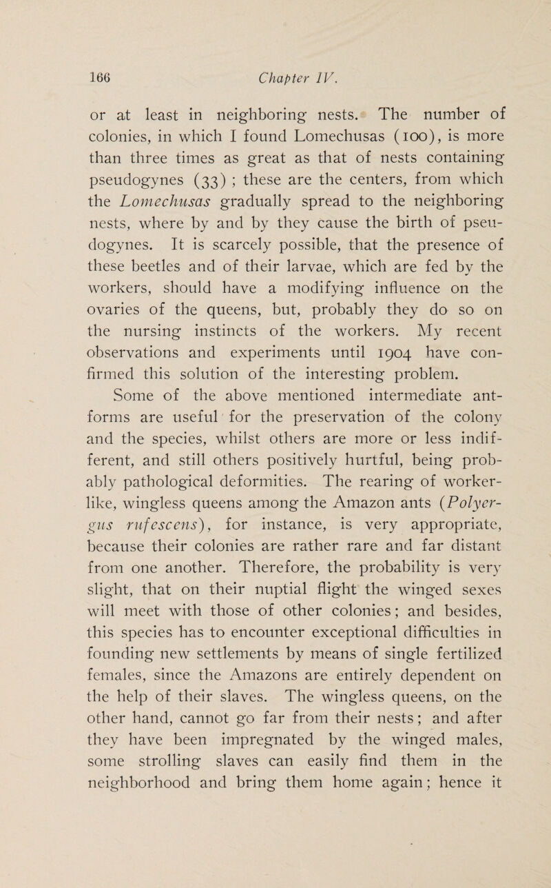 or at least in neighboring nests. The number of colonies, in which I found Lomechusas (ioo), is more than three times as great as that of nests containing pseudogynes (33) ; these are the centers, from which the Lomechusas gradually spread to the neighboring nests, where by and by they cause the birth of pseu¬ dogynes. It is scarcely possible, that the presence of these beetles and of their larvae, which are fed bv the workers, should have a modifying influence on the ovaries of the queens, but, probably they do so on the nursing instincts of the workers. My recent observations and experiments until 1904 have con¬ firmed this solution of the interesting problem. Some of the above mentioned intermediate ant- forms are useful for the preservation of the colony and the species, whilst others are more or less indif¬ ferent, and still others positively hurtful, being prob¬ ably pathological deformities. The rearing of worker¬ like, wingless cjueens among the Amazon ants (Poly er- gus rufescens), for instance, is very appropriate, because their colonies are rather rare and far distant from one another. Therefore, the probability is very slight, that on their nuptial flight the winged sexes will meet with those of other colonies; and besides, this species has to encounter exceptional difficulties in founding new settlements by means of single fertilized females, since the Amazons are entirely dependent on the help of their slaves. The wingless queens, on the other hand, cannot go far from their nests; and after they have been impregnated by the winged males, some strolling slaves can easily find them in the neighborhood and bring them home again; hence it
