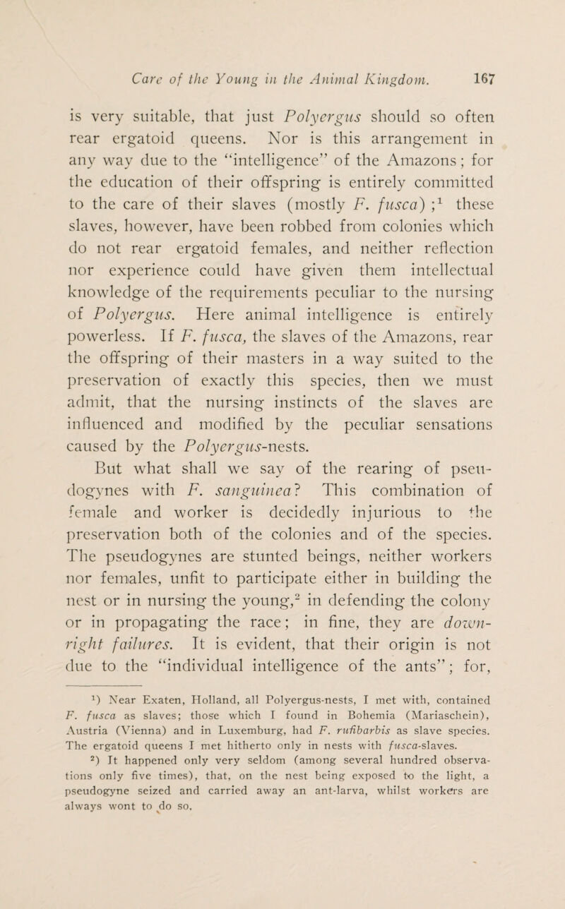 is very suitable, that just Poly ergus should so often rear ergatoid queens. Nor is this arrangement in any way due to the “intelligence” of the Amazons ; for the education of their offspring is entirely committed to the care of their slaves (mostly F. fusca) j1 these slaves, however, have been robbed from colonies which do not rear ergatoid females, and neither reflection nor experience could have given them intellectual knowledge of the requirements peculiar to the nursing of Polyergus. Here animal intelligence is entirely powerless. If F. fusca, the slaves of the Amazons, rear the offspring of their masters in a way suited to the preservation of exactly this species, then we must admit, that the nursing instincts of the slaves are influenced and modified by the peculiar sensations caused by the Polyergus-nests. But what shall we say of the rearing of pseu- dogynes with F. sanguine a? This combination of female and worker is decidedly injurious to fhe preservation both of the colonies and of the species. The pseudogynes are stunted beings, neither workers nor females, unfit to participate either in building the nest or in nursing the young,2 in defending the colony or in propagating the race; in fine, they are down¬ right failures. It is evident, that their origin is not due to the “individual intelligence of the ants”; for, 1) Near Exaten, Holland, all Polyergus-nests, I met with, contained F. fusca as slaves; those which I found in Bohemia (Mariaschein), Austria (Vienna) and in Luxemburg, had F. rufibarbis as slave species. The ergatoid queens I met hitherto only in nests with fusca-slaves. 2) It happened only very seldom (among several hundred observa¬ tions only five times), that, on the nest being exposed to the light, a pseudogyne seized and carried away an ant-larva, whilst workers are always wont to do so.