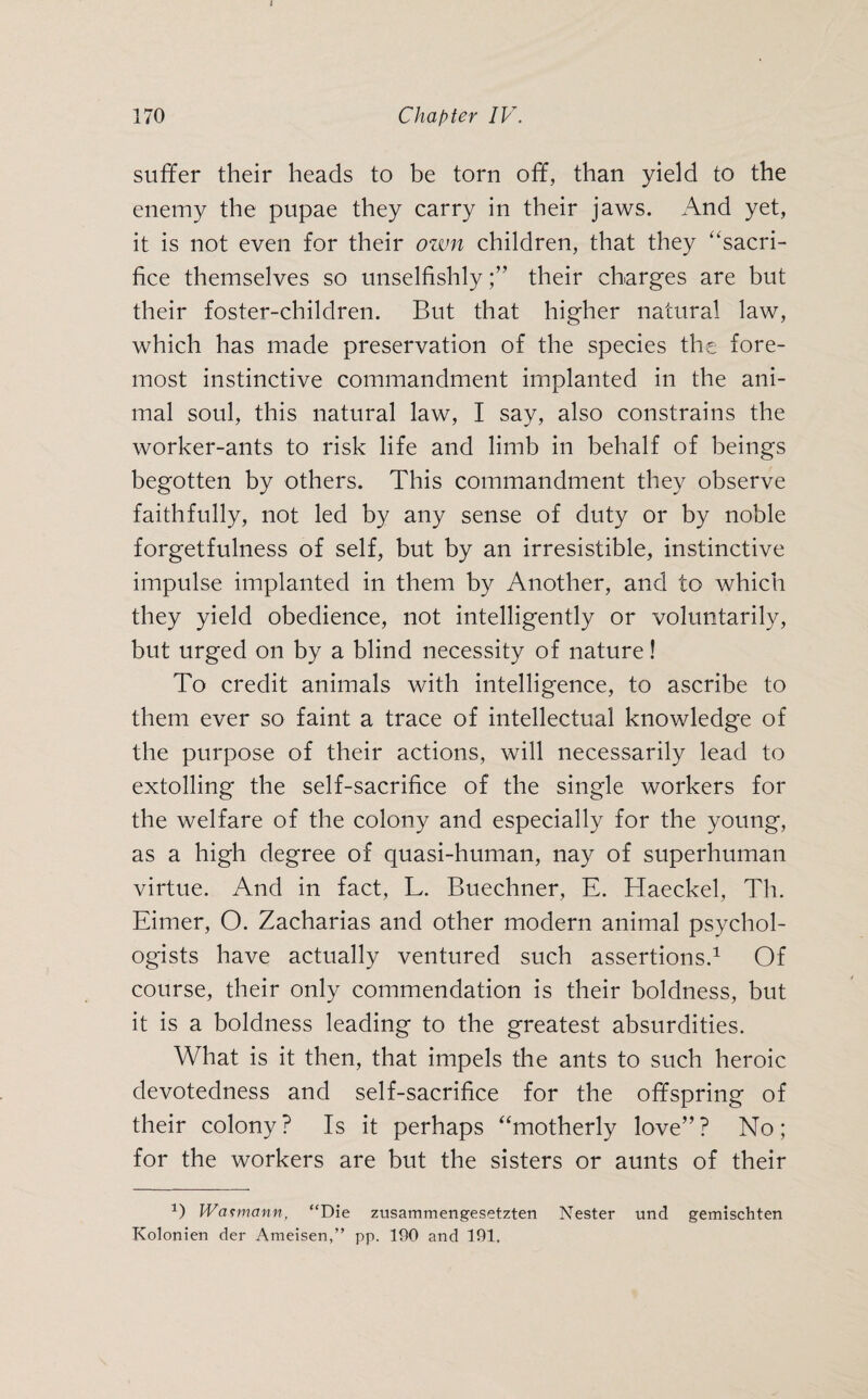 suffer their heads to be torn off, than yield to the enemy the pupae they carry in their jaws. And yet, it is not even for their own children, that they “sacri¬ fice themselves so unselfishlytheir charges are but their foster-children. But that higher natural law, which has made preservation of the species the fore¬ most instinctive commandment implanted in the ani¬ mal soul, this natural law, I say, also constrains the worker-ants to risk life and limb in behalf of beings begotten by others. This commandment they observe faithfully, not led by any sense of duty or by noble forgetfulness of self, but by an irresistible, instinctive impulse implanted in them by Another, and to which they yield obedience, not intelligently or voluntarily, but urged on by a blind necessity of nature! To credit animals with intelligence, to ascribe to them ever so faint a trace of intellectual knowledge of the purpose of their actions, will necessarily lead to extolling the self-sacrifice of the single workers for the welfare of the colony and especially for the young, as a high degree of quasi-human, nay of superhuman virtue. And in fact, L. Buechner, E. Haeckel, Th. Eimer, O. Zacharias and other modern animal psychol¬ ogists have actually ventured such assertions.1 Of course, their only commendation is their boldness, but it is a boldness leading to the greatest absurdities. What is it then, that impels the ants to such heroic devotedness and self-sacrifice for the offspring of their colony? Is it perhaps “motherly love”? No; for the workers are but the sisters or aunts of their 1) Wasmann, “Die zusammengesetzten Nester und gemischten Kolonien der Ameisen,” pp. 190 and 191,