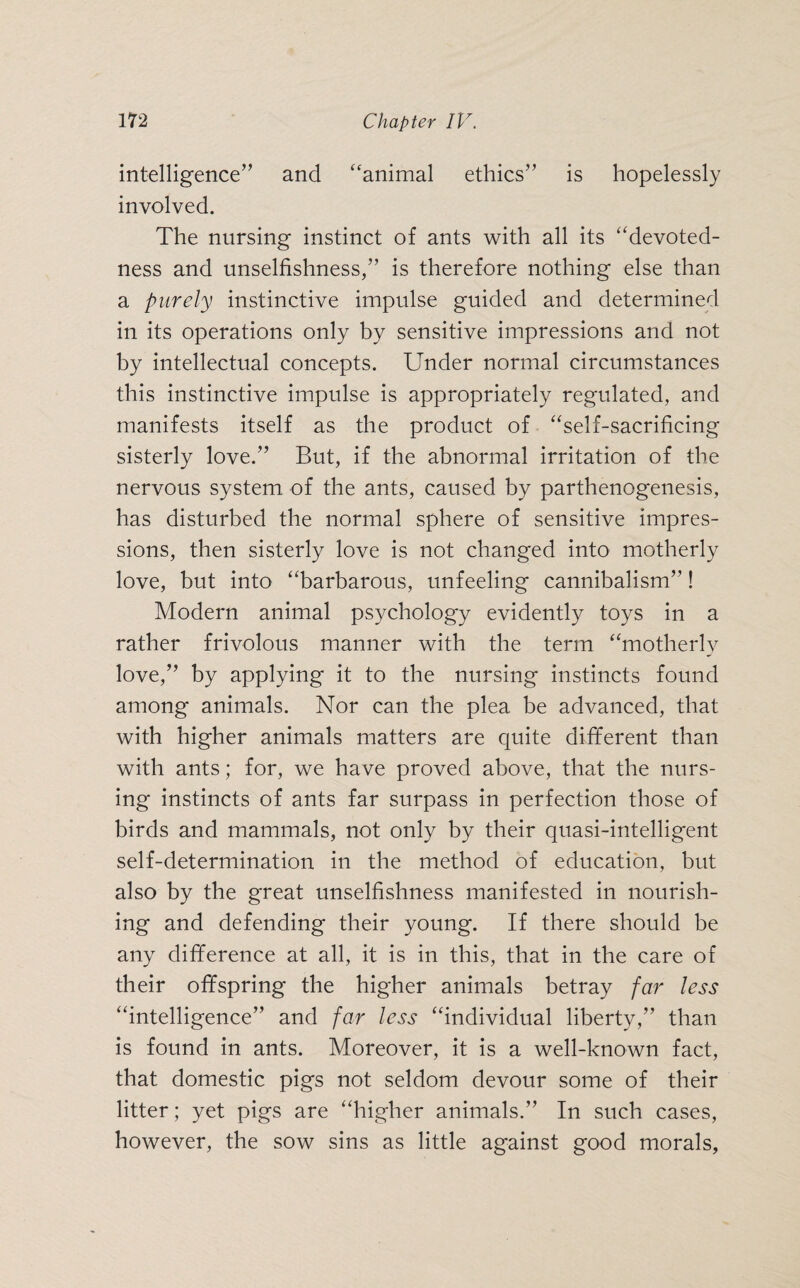 intelligence” and “animal ethics” is hopelessly involved. The nursing instinct of ants with all its “devoted¬ ness and unselfishness,” is therefore nothing else than a purely instinctive impulse guided and determined in its operations only by sensitive impressions and not by intellectual concepts. Under normal circumstances this instinctive impulse is appropriately regulated, and manifests itself as the product of “self-sacrificing sisterly love.” But, if the abnormal irritation of the nervous system of the ants, caused by parthenogenesis, has disturbed the normal sphere of sensitive impres¬ sions, then sisterly love is not changed into motherly love, but into “barbarous, unfeeling cannibalism”! Modern animal psychology evidently toys in a rather frivolous manner with the term “motherly love,” by applying it to the nursing instincts found among animals. Nor can the plea be advanced, that with higher animals matters are quite different than with ants; for, we have proved above, that the nurs¬ ing instincts of ants far surpass in perfection those of birds and mammals, not only by their quasi-intelligent self-determination in the method of education, but also by the great unselfishness manifested in nourish¬ ing and defending their young. If there should be any difference at all, it is in this, that in the care of their offspring the higher animals betray far less “intelligence” and far less “individual liberty,” than is found in ants. Moreover, it is a well-known fact, that domestic pigs not seldom devour some of their litter; yet pigs are “higher animals.” In such cases, however, the sow sins as little against good morals,