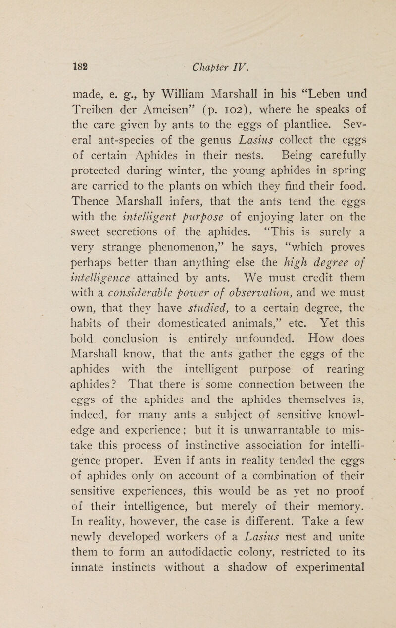 made, e. g., by William Marshall in his “Leben und Treiben der Ameisen” (p. 102), where he speaks of the care given by ants to the eggs of plantlice. Sev¬ eral ant-species of the genus Lasius collect the eggs of certain Aphides in their nests. Being carefully protected during winter, the young aphides in spring are carried to the plants on which they find their food. Thence Marshall infers, that the ants tend the eggs with the intelligent purpose of enjoying later on the sweet secretions of the aphides. “This is surely a very strange phenomenon,” he says, “which proves perhaps better than anything else the high degree of intelligence attained by ants. We must credit them with a considerable power of observation, and we must own, that they have studied, to a certain degree, the habits of their domesticated animals,” etc. Yet this bold, conclusion is entirely unfounded. How does Marshall know, that the ants gather the eggs of the aphides with the intelligent purpose of rearing aphides? That there is some connection between the eggs of the aphides and the aphides themselves is, indeed, for many ants a subject of sensitive knowl¬ edge and experience; but it is unwarrantable to mis¬ take this process of instinctive association for intelli¬ gence proper. Even if ants in reality tended the eggs of aphides only on account of a combination of their sensitive experiences, this would be as yet no proof of their intelligence, but merely of their memory. In reality, however, the case is different. Take a few newly developed workers of a Lasius nest and unite them to form an autodidactic colony, restricted to its innate instincts without a shadow of experimental