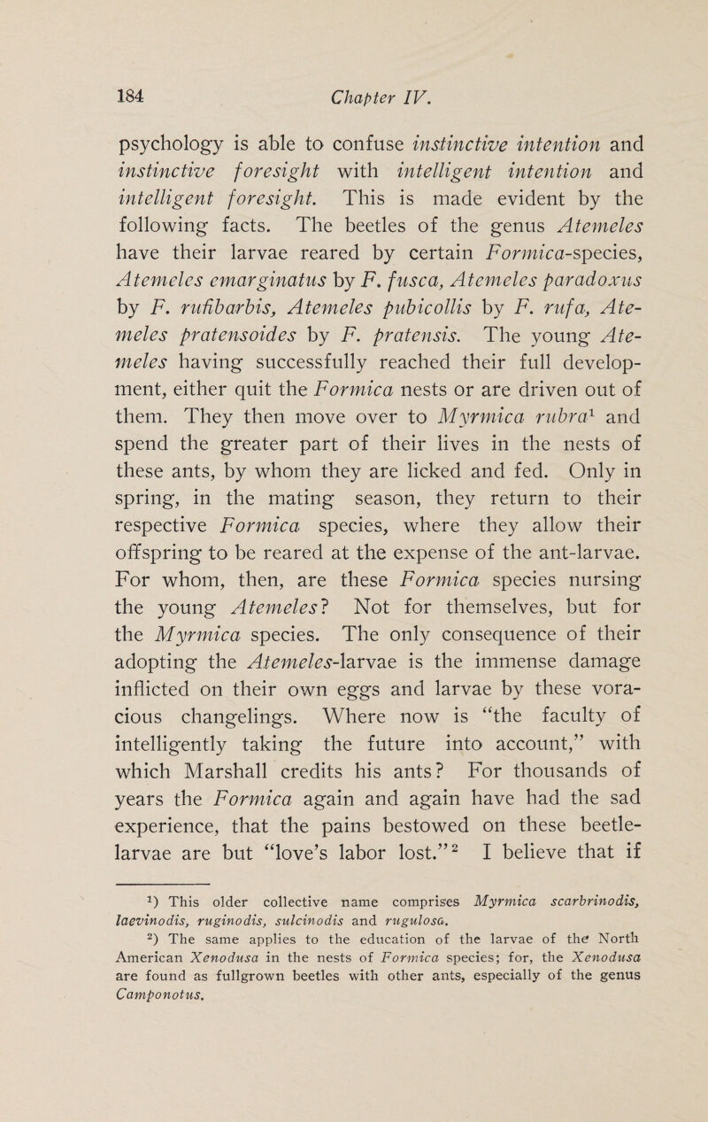 psychology is able to confuse instinctive intention and instinctive foresight with intelligent intention and intelligent foresight. This is made evident by the following facts. The beetles of the genus Atemeles have their larvae reared by certain Formica-species, Atemeles emarginatus by F. fusca, Atemeles paradoxus by F. ruübarbis, Atemeles pubicollis by F. rufa, Ate¬ meles pratensoides by F. pratensis. The young Ate¬ meles having successfully reached their full develop¬ ment, either quit the Formica nests or are driven out of them. They then move over to Myrmica rubra1 and spend the greater part of their lives in the nests of these ants, by whom they are licked and fed. Only in spring, in the mating season, they return to their respective Formica species, where they allow their offspring to be reared at the expense of the ant-larvae. For whom, then, are these Formica species nursing the young Atemeles? Not for themselves, but for the Myrmica species. The only consequence of their adopting the Atemeles-larvae is the immense damage inflicted on their own eggs and larvae by these vora¬ cious changelings. Where now is “the faculty of intelligently taking the future into account,” with which Marshall credits his ants? For thousands of years the Formica again and again have had the sad experience, that the pains bestowed on these beetle- larvae are but “love’s labor lost.”1 2 I believe that if 1) This older collective name comprises Myrmica scarbrinodis, laevinodis, ruginodis, sulcinodis and rugulosa. 2) The same applies to the education of the larvae of the North American Xenodusa in the nests of Formica species; for, the Xenodusa are found as fullgrown beetles with other ants, especially of the genus Camponotus.