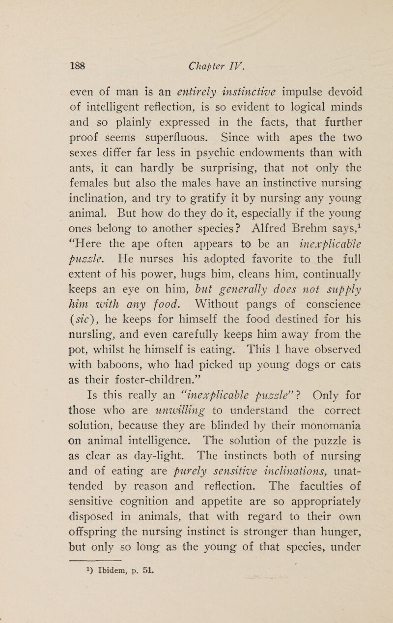 even of man is an entirely instinctive impulse devoid of intelligent reflection, is so evident to logical minds and so plainly expressed in the facts, that further proof seems superfluous. Since with apes the two sexes differ far less in psychic endowments than with ants, it can hardly be surprising, that not only the females but also the males have an instinctive nursing inclination, and try to gratify it by nursing any young animal. But how do they do it, especially if the young ones belong to another species? Alfred Brehm says,1 “Here the ape often appears to be an inexplicable puzzle. He nurses his adopted favorite to the full extent of his power, hugs him, cleans him, continually keeps an eye on him, but generally does not supply him with any food. Without pangs of conscience (sic), he keeps for himself the food destined for his nursling, and even carefully keeps him away from the pot, whilst he himself is eating. This I have observed with baboons, who had picked up young dogs or cats as their foster-children.” Is this really an “inexplicable puzzle” ? Only for those who are unwilling to understand the correct solution, because they are blinded by their monomania on animal intelligence. The solution of the puzzle is as clear as day-light. The instincts both of nursing and of eating are purely sensitive inclinations, unat¬ tended by reason and reflection. The faculties of sensitive cognition and appetite are so appropriately disposed in animals, that with regard to their own offspring the nursing instinct is stronger than hunger, but only so long as the young of that species, under *) Ibidem, p. 51.