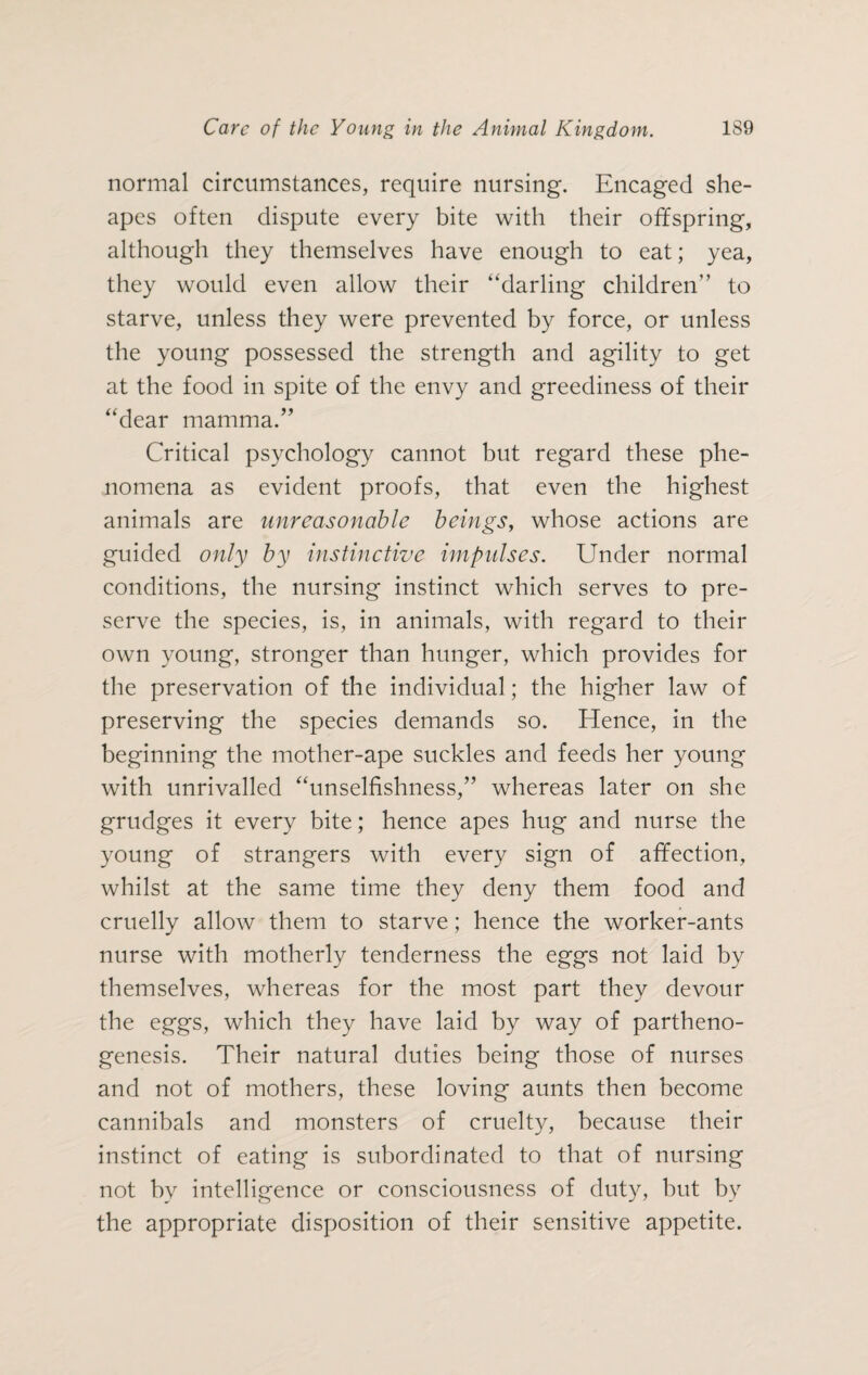 normal circumstances, require nursing. Encaged she- apes often dispute every bite with their offspring, although they themselves have enough to eat; yea, they would even allow their ‘‘darling children” to starve, unless they were prevented by force, or unless the young possessed the strength and agility to get at the food in spite of the envy and greediness of their “dear mamma.” Critical psychology cannot but regard these phe¬ nomena as evident proofs, that even the highest animals are unreasonable beings, whose actions are guided only by instinctive impulses. Under normal conditions, the nursing instinct which serves to pre¬ serve the species, is, in animals, with regard to their own young, stronger than hunger, which provides for the preservation of the individual; the higher law of preserving the species demands so. Hence, in the beginning the mother-ape suckles and feeds her young with unrivalled “unselfishness,” whereas later on she grudges it every bite; hence apes hug and nurse the young of strangers with every sign of affection, whilst at the same time they deny them food and cruelly allow them to starve; hence the worker-ants nurse with motherly tenderness the eggs not laid by themselves, whereas for the most part they devour the eggs, which they have laid by way of partheno¬ genesis. Their natural duties being those of nurses and not of mothers, these loving aunts then become cannibals and monsters of cruelty, because their instinct of eating is subordinated to that of nursing not by intelligence or consciousness of duty, but by the appropriate disposition of their sensitive appetite.