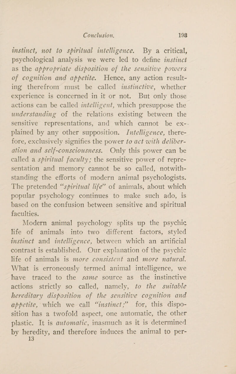 instinct, not to spiritual intelligence. By a critical, psychological analysis we were led to define instinct as the appropriate disposition of the sensitive powers of cognition and appetite. Hence, any action result¬ ing therefrom must be called instinctive, whether experience is concerned in it or not. But only those actions can be called intelligent, which presuppose the understanding of the relations existing between the sensitive representations, and which cannot be ex¬ plained by any other supposition. Intelligence, there¬ fore, exclusively signifies the power to act zuith deliber¬ ation and self-consciousness. Only this power can be called a spiritual faculty; the sensitive power of repre¬ sentation and memory cannot be so called, notwith¬ standing the efforts of modern animal psychologists. The pretended “spiritual life” of animals, about which popular psychology continues to make such ado, is based on the confusion between sensitive and spiritual faculties. Modern animal psychology splits up the psychic life of animals into two different factors, styled instinct and intelligence, between which an artificial contrast is established. Our explanation of the psychic life of animals is more consistent and more natural. What is erroneously termed animal intelligence, we have traced to the same source as the instinctive actions strictly so called, namely, to the suitable hereditary disposition of the sensitive cognition and appetite, which we call “instinct;” for, this dispo¬ sition has a twofold aspect, one automatic, the other plastic. It is automatic, inasmuch as it is determined by hereditv, and therefore induces the animal to per- 13