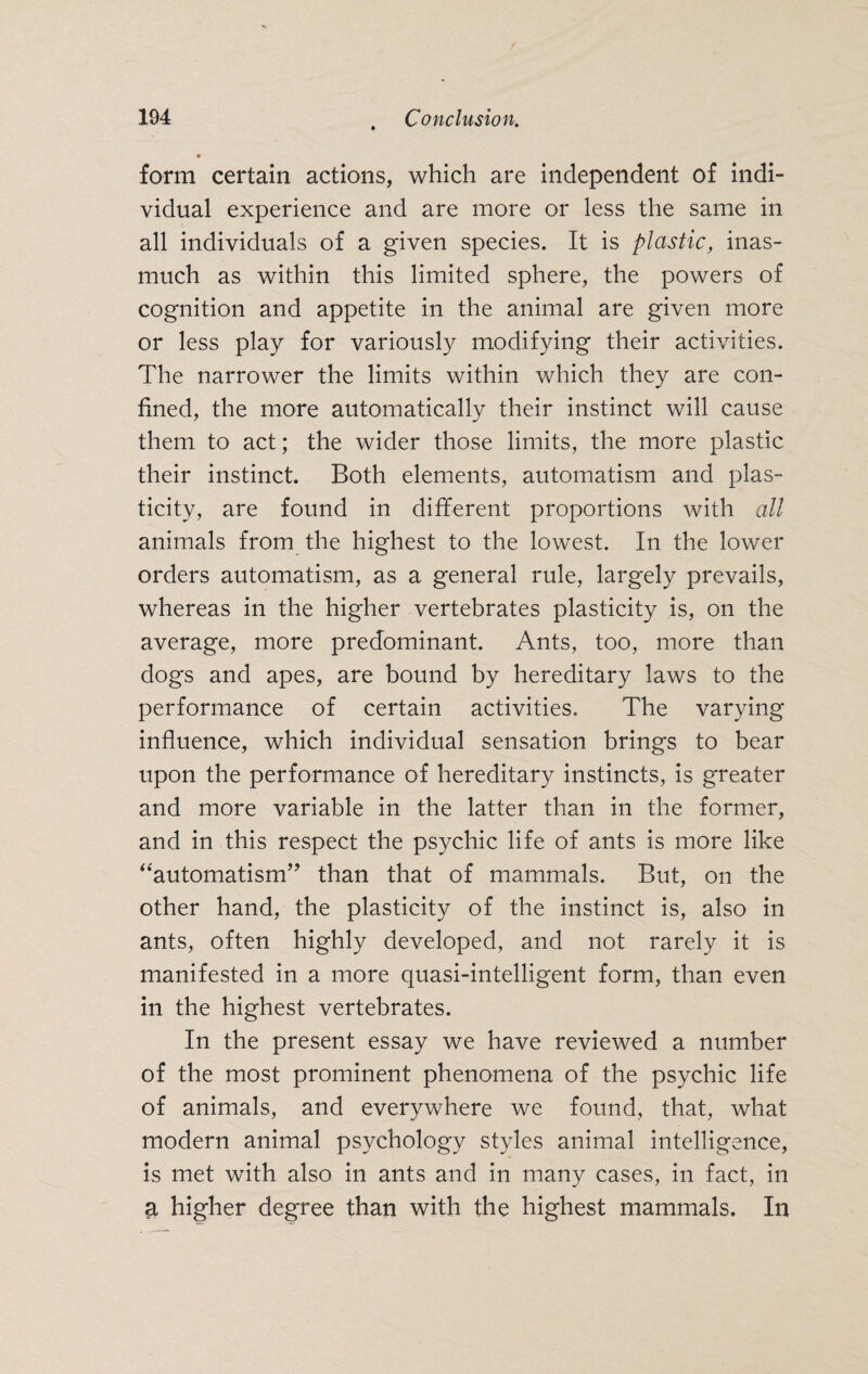 form certain actions, which are independent of indi¬ vidual experience and are more or less the same in all individuals of a given species. It is plastic, inas¬ much as within this limited sphere, the powers of cognition and appetite in the animal are given more or less play for variously modifying their activities. The narrower the limits within which they are con¬ fined, the more automatically their instinct will cause them to act; the wider those limits, the more plastic, their instinct. Both elements, automatism and plas¬ ticity, are found in different proportions with all animals from the highest to the lowest. In the lower orders automatism, as a general rule, largely prevails, whereas in the higher vertebrates plasticity is, on the average, more predominant. Ants, too, more than dogs and apes, are bound by hereditary laws to the performance of certain activities. The varying influence, which individual sensation brings to bear upon the performance of hereditary instincts, is greater and more variable in the latter than in the former, and in this respect the psychic life of ants is more like “automatism” than that of mammals. But, on the other hand, the plasticity of the instinct is, also in ants, often highly developed, and not rarely it is manifested in a more quasi-intelligent form, than even in the highest vertebrates. In the present essay we have reviewed a number of the most prominent phenomena of the psychic life of animals, and everywhere we found, that, what modern animal psychology styles animal intelligence, is met with also in ants and in many cases, in fact, in a higher degree than with the highest mammals. In