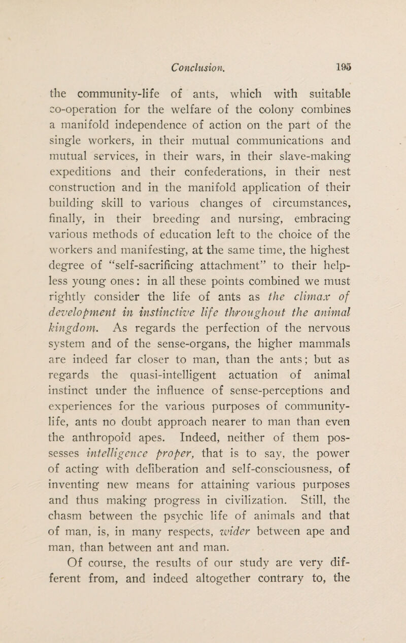 the community-life of ants, which with suitable co-operation for the welfare of the colony combines a manifold independence of action on the part of the single workers, in their mutual communications and mutual services, in their wars, in their slave-making expeditions and their confederations, in their nest construction and in the manifold application of their building skill to various changes of circumstances, finally, in their breeding and nursing, embracing various methods of education left to the choice of the workers and manifesting, at the same time, the highest degree of “self-sacrificing attachment” to their help¬ less young ones: in all these points combined we must rightly consider the life of ants as the climax of development in instinctive life throughout the animal kingdom. As regards the perfection of the nervous system and of the sense-organs, the higher mammals are indeed far closer to man, than the ants; but as regards the quasi-intelligent actuation of animal instinct under the influence of sense-perceptions and experiences for the various purposes of community- life, ants no doubt approach nearer to man than even the anthropoid apes. Indeed, neither of them pos¬ sesses intelligence proper, that is to say, the power of acting with deliberation and self-consciousness, of inventing new means for attaining various purposes and thus making progress in civilization. Still, the chasm between the psychic life of animals and that of man, is, in many respects, wider between ape and man, than between ant and man. Of course, the results of our study are very dif¬ ferent from, and indeed altogether contrary to, the