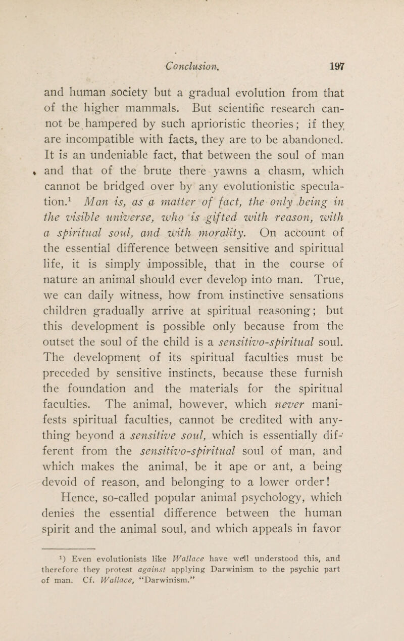 and human society but a gradual evolution from that of the higher mammals. But scientific research can¬ not be hampered by such aprioristic theories; if they are incompatible with facts, they are to be abandoned. It is an undeniable fact, that between the soul of man « and that of the brute there yawns a chasm, which cannot be bridged over by any evolutionistic specula¬ tion.1 Man is, as a matter of fact, the only being in the visible universe, who is gifted with reason, with a spiritual soul, and with morality. On account of the essential difference between sensitive and spiritual life, it is simply impossible, that in the course of nature an animal should ever develop into man. True, we can daily witness, how from instinctive sensations children gradually arrive at spiritual reasoning; but this development is possible only because from the outset the soul of the child is a sensitivo-spiritual soul. The development of its spiritual faculties must be preceded by sensitive instincts, because these furnish the foundation and the materials for the spiritual faculties. The animal, however, which never mani¬ fests spiritual faculties, cannot be credited with any¬ thing beyond a sensitive soul, which is essentially dif¬ ferent from the sensitivo-spiritual soul of man, and which makes the animal, be it ape or ant, a being devoid of reason, and belonging to a lower order! Hence, so-called popular animal psychology, which denies the essential difference between the human spirit and the animal soul, and which appeals in favor 2) Even evolutionists like Wallace have well understood this, and therefore they protest against applying Darwinism to the psychic part of man. Cf. Wallace, “Darwinism.”