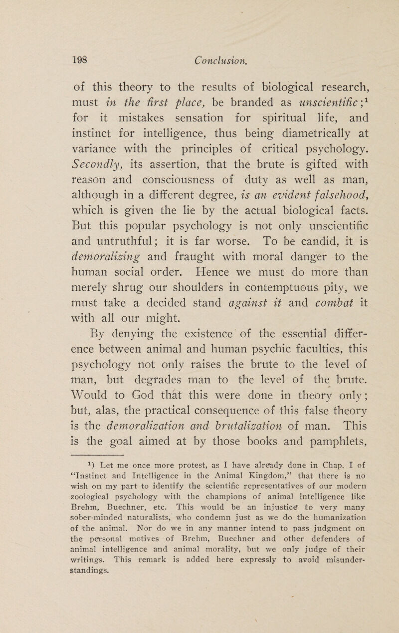 of this theory to the results of biological research, must in the first place, be branded as unscientific',1 for it mistakes sensation for spiritual life, and instinct for intelligence, thus being diametrically at variance with the principles of critical psychology. Secondly, its assertion, that the brute is gifted with reason and consciousness of duty as well as man, although in a different degree, is an evident falsehood, which is given the lie by the actual biological facts. But this popular psychology is not only unscientific and untruthful; it is far worse. To be candid, it is demoralising and fraught with moral danger to the human social order. Hence we must do more than merely shrug our shoulders in contemptuous pity, we must take a decided stand against it and combat it with all our might. By denying the existence of the essential differ¬ ence between animal and human psychic faculties, this psychology not only raises the brute to the level of man, but degrades man to the level of the brute. Would to God that this were done in theory only; but, alas, the practical consequence of this false theory is the demoralisation and brutalisation of man. This is the goal aimed at by those books and pamphlets, 1) Let me once more protest, as I have already done in Chap. I of “Instinct and Intelligence in the Animal Kingdom,” that there is no wish on my part to identify the scientific representatives of our modern zoological psychology with the champions of animal intelligence like Brehm, Buechner, etc. This would be an injustice to very many sober-minded naturalists, who condemn just as we do the humanization of the animal. Nor do we in any manner intend to pass judgment on the personal motives of Brehm, Buechner and other defenders of animal intelligence and animal morality, but we only judge of their writings. This remark is added here expressly to avoid misunder¬ standings.