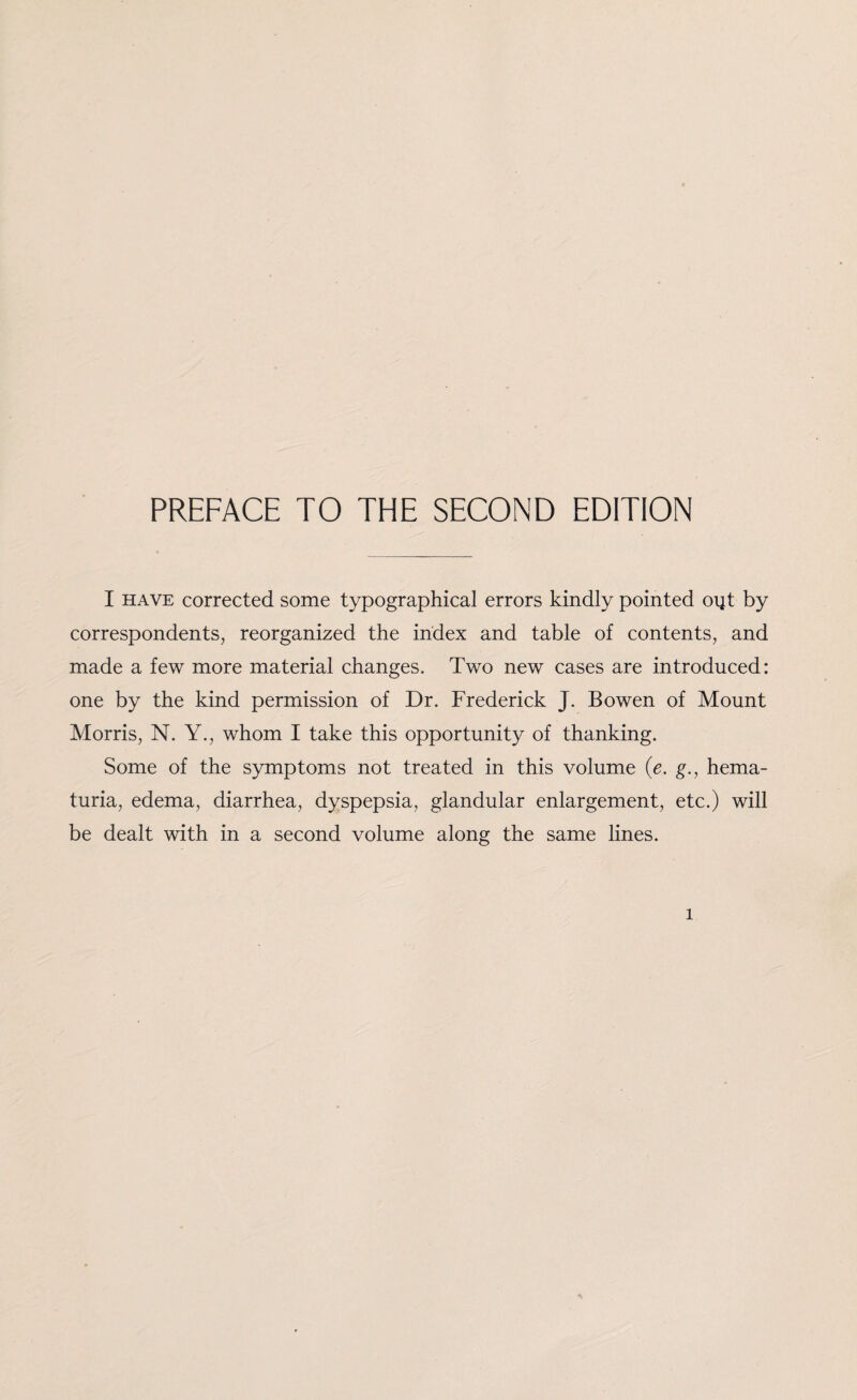 PREFACE TO THE SECOND EDITION I have corrected some typographical errors kindly pointed oijt by correspondents, reorganized the index and table of contents, and made a few more material changes. Two new cases are introduced: one by the kind permission of Dr. Frederick J. Bowen of Mount Morris, N. Y., whom I take this opportunity of thanking. Some of the symptoms not treated in this volume (e. g., hema¬ turia, edema, diarrhea, dyspepsia, glandular enlargement, etc.) will be dealt with in a second volume along the same lines. l