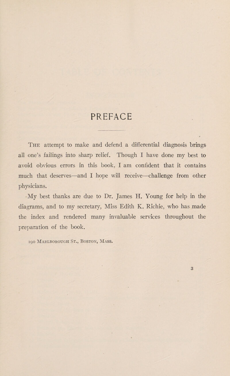 PREFACE The attempt to make and defend a differential diagnosis brings all one’s failings into sharp relief. Though I have done my best to avoid obvious errors in this book, I am confident that it contains much that deserves—and I hope will receive—challenge from other physicians. My best thanks are due to Dr. James H. Young for help in the diagrams, and to my secretary, Miss Edith K. Richie, who has made the index and rendered many invaluable services throughout the preparation of the book. 190 Marlborough St., Boston, Mass.